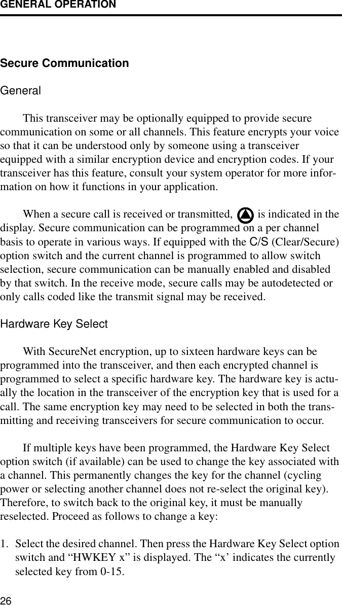 GENERAL OPERATION26Secure Communication GeneralThis transceiver may be optionally equipped to provide secure communication on some or all channels. This feature encrypts your voice so that it can be understood only by someone using a transceiver equipped with a similar encryption device and encryption codes. If your transceiver has this feature, consult your system operator for more infor-mation on how it functions in your application.When a secure call is received or transmitted,   is indicated in the display. Secure communication can be programmed on a per channel basis to operate in various ways. If equipped with the C/S (Clear/Secure) option switch and the current channel is programmed to allow switch selection, secure communication can be manually enabled and disabled by that switch. In the receive mode, secure calls may be autodetected or only calls coded like the transmit signal may be received. Hardware Key SelectWith SecureNet encryption, up to sixteen hardware keys can be programmed into the transceiver, and then each encrypted channel is programmed to select a specific hardware key. The hardware key is actu-ally the location in the transceiver of the encryption key that is used for a call. The same encryption key may need to be selected in both the trans-mitting and receiving transceivers for secure communication to occur. If multiple keys have been programmed, the Hardware Key Select option switch (if available) can be used to change the key associated with a channel. This permanently changes the key for the channel (cycling power or selecting another channel does not re-select the original key). Therefore, to switch back to the original key, it must be manually reselected. Proceed as follows to change a key:1. Select the desired channel. Then press the Hardware Key Select option switch and “HWKEY x” is displayed. The “x’ indicates the currently selected key from 0-15.