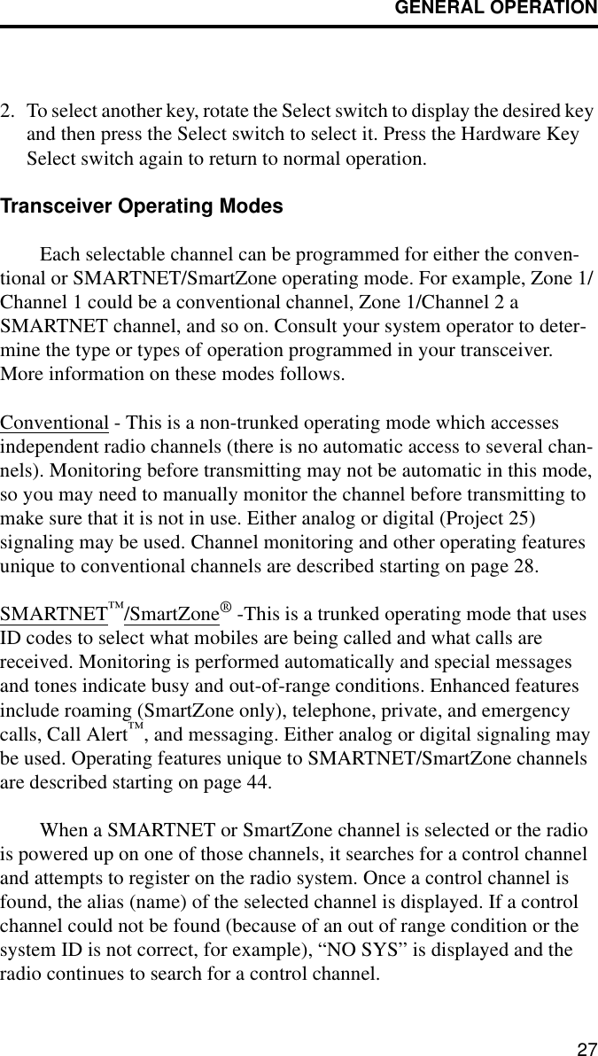 GENERAL OPERATION272. To select another key, rotate the Select switch to display the desired key and then press the Select switch to select it. Press the Hardware Key Select switch again to return to normal operation.Transceiver Operating ModesEach selectable channel can be programmed for either the conven-tional or SMARTNET/SmartZone operating mode. For example, Zone 1/Channel 1 could be a conventional channel, Zone 1/Channel 2 a SMARTNET channel, and so on. Consult your system operator to deter-mine the type or types of operation programmed in your transceiver. More information on these modes follows.Conventional - This is a non-trunked operating mode which accesses independent radio channels (there is no automatic access to several chan-nels). Monitoring before transmitting may not be automatic in this mode, so you may need to manually monitor the channel before transmitting to make sure that it is not in use. Either analog or digital (Project 25) signaling may be used. Channel monitoring and other operating features unique to conventional channels are described starting on page 28.SMARTNET™/SmartZone® -This is a trunked operating mode that uses ID codes to select what mobiles are being called and what calls are received. Monitoring is performed automatically and special messages and tones indicate busy and out-of-range conditions. Enhanced features include roaming (SmartZone only), telephone, private, and emergency calls, Call Alert™, and messaging. Either analog or digital signaling may be used. Operating features unique to SMARTNET/SmartZone channels are described starting on page 44.When a SMARTNET or SmartZone channel is selected or the radio is powered up on one of those channels, it searches for a control channel and attempts to register on the radio system. Once a control channel is found, the alias (name) of the selected channel is displayed. If a control channel could not be found (because of an out of range condition or the system ID is not correct, for example), “NO SYS” is displayed and the radio continues to search for a control channel.