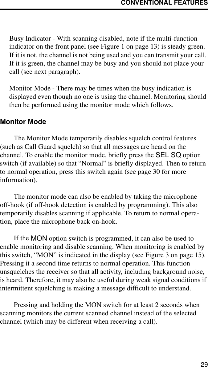 CONVENTIONAL FEATURES29Busy Indicator - With scanning disabled, note if the multi-function indicator on the front panel (see Figure 1 on page 13) is steady green. If it is not, the channel is not being used and you can transmit your call. If it is green, the channel may be busy and you should not place your call (see next paragraph). Monitor Mode - There may be times when the busy indication is displayed even though no one is using the channel. Monitoring should then be performed using the monitor mode which follows.Monitor ModeThe Monitor Mode temporarily disables squelch control features (such as Call Guard squelch) so that all messages are heard on the channel. To enable the monitor mode, briefly press the SEL SQ option switch (if available) so that “Normal” is briefly displayed. Then to return to normal operation, press this switch again (see page 30 for moreinformation). The monitor mode can also be enabled by taking the microphone off-hook (if off-hook detection is enabled by programming). This also temporarily disables scanning if applicable. To return to normal opera-tion, place the microphone back on-hook. If the MON option switch is programmed, it can also be used to enable monitoring and disable scanning. When monitoring is enabled by this switch, “MON” is indicated in the display (see Figure 3 on page 15). Pressing it a second time returns to normal operation. This function unsquelches the receiver so that all activity, including background noise, is heard. Therefore, it may also be useful during weak signal conditions if intermittent squelching is making a message difficult to understand.Pressing and holding the MON switch for at least 2 seconds when scanning monitors the current scanned channel instead of the selected channel (which may be different when receiving a call).