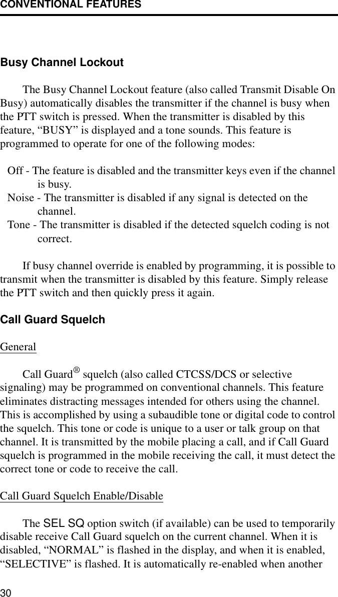 CONVENTIONAL FEATURES30Busy Channel LockoutThe Busy Channel Lockout feature (also called Transmit Disable On Busy) automatically disables the transmitter if the channel is busy when the PTT switch is pressed. When the transmitter is disabled by this feature, “BUSY” is displayed and a tone sounds. This feature is programmed to operate for one of the following modes:Off - The feature is disabled and the transmitter keys even if the channel is busy.Noise - The transmitter is disabled if any signal is detected on the channel.Tone - The transmitter is disabled if the detected squelch coding is not correct.If busy channel override is enabled by programming, it is possible to transmit when the transmitter is disabled by this feature. Simply release the PTT switch and then quickly press it again.Call Guard SquelchGeneralCall Guard® squelch (also called CTCSS/DCS or selective signaling) may be programmed on conventional channels. This feature eliminates distracting messages intended for others using the channel. This is accomplished by using a subaudible tone or digital code to control the squelch. This tone or code is unique to a user or talk group on that channel. It is transmitted by the mobile placing a call, and if Call Guard squelch is programmed in the mobile receiving the call, it must detect the correct tone or code to receive the call.Call Guard Squelch Enable/DisableThe SEL SQ option switch (if available) can be used to temporarily disable receive Call Guard squelch on the current channel. When it is disabled, “NORMAL” is flashed in the display, and when it is enabled, “SELECTIVE” is flashed. It is automatically re-enabled when another 