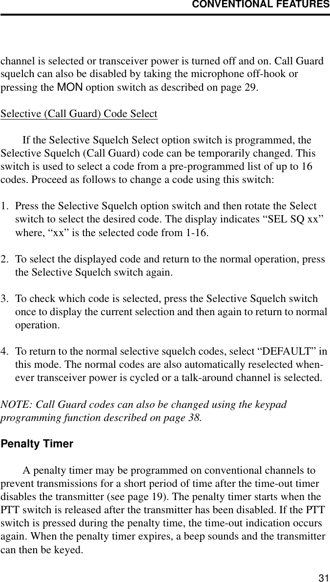 CONVENTIONAL FEATURES31channel is selected or transceiver power is turned off and on. Call Guard squelch can also be disabled by taking the microphone off-hook or pressing the MON option switch as described on page 29. Selective (Call Guard) Code SelectIf the Selective Squelch Select option switch is programmed, the Selective Squelch (Call Guard) code can be temporarily changed. This switch is used to select a code from a pre-programmed list of up to 16 codes. Proceed as follows to change a code using this switch:1. Press the Selective Squelch option switch and then rotate the Select switch to select the desired code. The display indicates “SEL SQ xx” where, “xx” is the selected code from 1-16.2. To select the displayed code and return to the normal operation, press the Selective Squelch switch again. 3. To check which code is selected, press the Selective Squelch switch once to display the current selection and then again to return to normal operation.4. To return to the normal selective squelch codes, select “DEFAULT” in this mode. The normal codes are also automatically reselected when-ever transceiver power is cycled or a talk-around channel is selected.NOTE: Call Guard codes can also be changed using the keypadprogramming function described on page 38.Penalty TimerA penalty timer may be programmed on conventional channels to prevent transmissions for a short period of time after the time-out timer disables the transmitter (see page 19). The penalty timer starts when the PTT switch is released after the transmitter has been disabled. If the PTT switch is pressed during the penalty time, the time-out indication occurs again. When the penalty timer expires, a beep sounds and the transmitter can then be keyed.