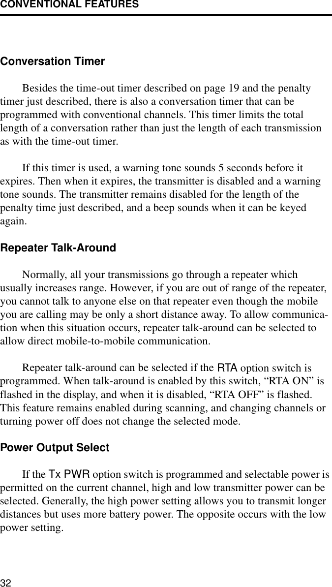 CONVENTIONAL FEATURES32Conversation TimerBesides the time-out timer described on page 19 and the penalty timer just described, there is also a conversation timer that can be programmed with conventional channels. This timer limits the total length of a conversation rather than just the length of each transmission as with the time-out timer. If this timer is used, a warning tone sounds 5 seconds before it expires. Then when it expires, the transmitter is disabled and a warning tone sounds. The transmitter remains disabled for the length of the penalty time just described, and a beep sounds when it can be keyed again. Repeater Talk-AroundNormally, all your transmissions go through a repeater which usually increases range. However, if you are out of range of the repeater, you cannot talk to anyone else on that repeater even though the mobile you are calling may be only a short distance away. To allow communica-tion when this situation occurs, repeater talk-around can be selected to allow direct mobile-to-mobile communication.Repeater talk-around can be selected if the RTA option switch is programmed. When talk-around is enabled by this switch, “RTA ON” is flashed in the display, and when it is disabled, “RTA OFF” is flashed. This feature remains enabled during scanning, and changing channels or turning power off does not change the selected mode.Power Output SelectIf the Tx PWR option switch is programmed and selectable power is permitted on the current channel, high and low transmitter power can be selected. Generally, the high power setting allows you to transmit longer distances but uses more battery power. The opposite occurs with the low power setting.