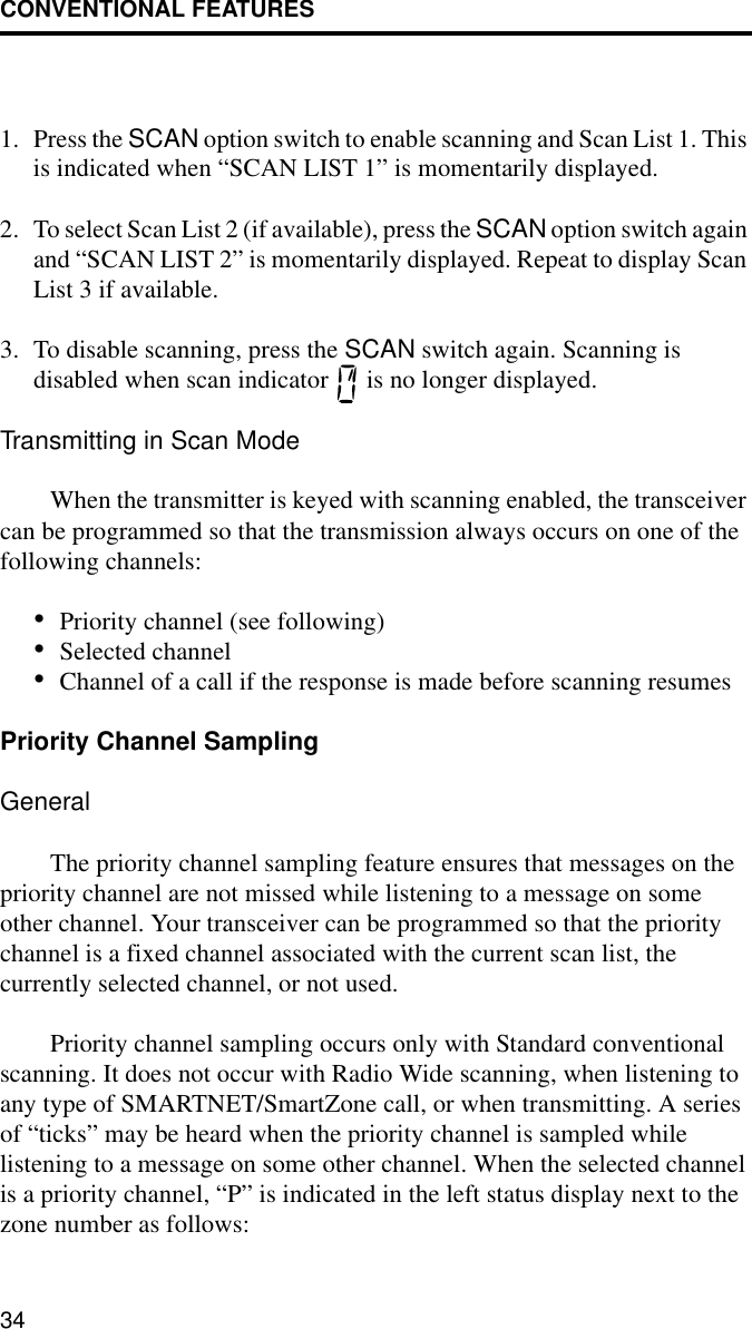 CONVENTIONAL FEATURES341. Press the SCAN option switch to enable scanning and Scan List 1. This is indicated when “SCAN LIST 1” is momentarily displayed. 2. To select Scan List 2 (if available), press the SCAN option switch again and “SCAN LIST 2” is momentarily displayed. Repeat to display Scan List 3 if available. 3. To disable scanning, press the SCAN switch again. Scanning is disabled when scan indicator   is no longer displayed.Transmitting in Scan ModeWhen the transmitter is keyed with scanning enabled, the transceiver can be programmed so that the transmission always occurs on one of the following channels: •Priority channel (see following)•Selected channel•Channel of a call if the response is made before scanning resumesPriority Channel SamplingGeneralThe priority channel sampling feature ensures that messages on the priority channel are not missed while listening to a message on some other channel. Your transceiver can be programmed so that the priority channel is a fixed channel associated with the current scan list, the currently selected channel, or not used. Priority channel sampling occurs only with Standard conventional scanning. It does not occur with Radio Wide scanning, when listening to any type of SMARTNET/SmartZone call, or when transmitting. A series of “ticks” may be heard when the priority channel is sampled while listening to a message on some other channel. When the selected channel is a priority channel, “P” is indicated in the left status display next to the zone number as follows: