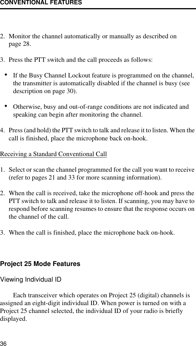 CONVENTIONAL FEATURES362. Monitor the channel automatically or manually as described on page 28.3. Press the PTT switch and the call proceeds as follows:•If the Busy Channel Lockout feature is programmed on the channel, the transmitter is automatically disabled if the channel is busy (see description on page 30). •Otherwise, busy and out-of-range conditions are not indicated and speaking can begin after monitoring the channel. 4. Press (and hold) the PTT switch to talk and release it to listen. When the call is finished, place the microphone back on-hook.Receiving a Standard Conventional Call1. Select or scan the channel programmed for the call you want to receive (refer to pages 21 and 33 for more scanning information).2. When the call is received, take the microphone off-hook and press the PTT switch to talk and release it to listen. If scanning, you may have to respond before scanning resumes to ensure that the response occurs on the channel of the call. 3. When the call is finished, place the microphone back on-hook.Project 25 Mode FeaturesViewing Individual IDEach transceiver which operates on Project 25 (digital) channels is assigned an eight-digit individual ID. When power is turned on with a Project 25 channel selected, the individual ID of your radio is briefly displayed.
