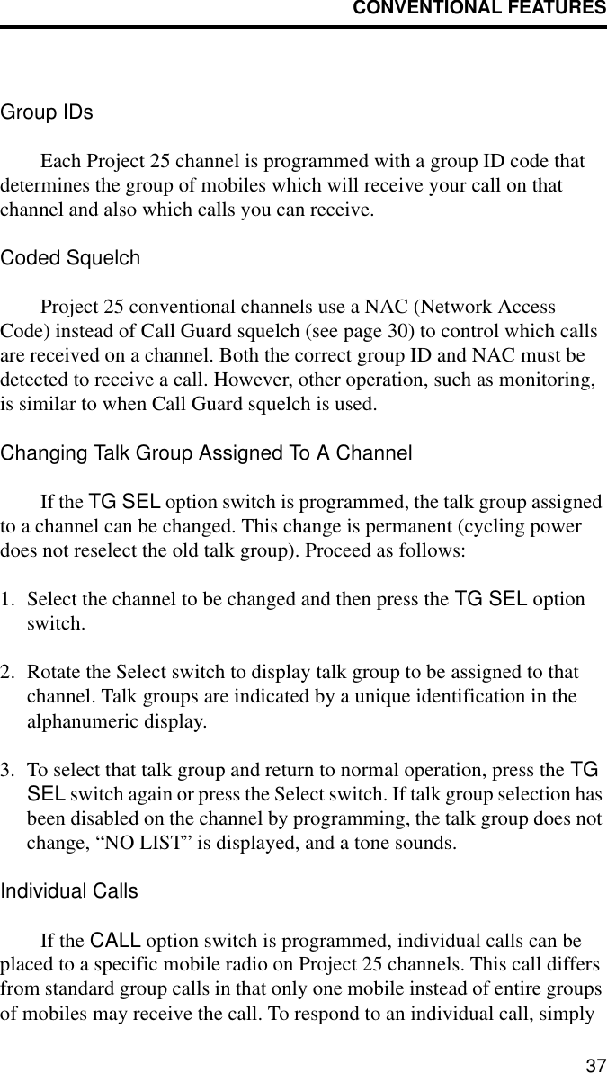 CONVENTIONAL FEATURES37Group IDsEach Project 25 channel is programmed with a group ID code that determines the group of mobiles which will receive your call on that channel and also which calls you can receive.Coded SquelchProject 25 conventional channels use a NAC (Network Access Code) instead of Call Guard squelch (see page 30) to control which calls are received on a channel. Both the correct group ID and NAC must be detected to receive a call. However, other operation, such as monitoring, is similar to when Call Guard squelch is used.Changing Talk Group Assigned To A ChannelIf the TG SEL option switch is programmed, the talk group assigned to a channel can be changed. This change is permanent (cycling power does not reselect the old talk group). Proceed as follows:1. Select the channel to be changed and then press the TG SEL option switch.2. Rotate the Select switch to display talk group to be assigned to that channel. Talk groups are indicated by a unique identification in the alphanumeric display.3. To select that talk group and return to normal operation, press the TG SEL switch again or press the Select switch. If talk group selection has been disabled on the channel by programming, the talk group does not change, “NO LIST” is displayed, and a tone sounds.Individual CallsIf the CALL option switch is programmed, individual calls can be placed to a specific mobile radio on Project 25 channels. This call differs from standard group calls in that only one mobile instead of entire groups of mobiles may receive the call. To respond to an individual call, simply 