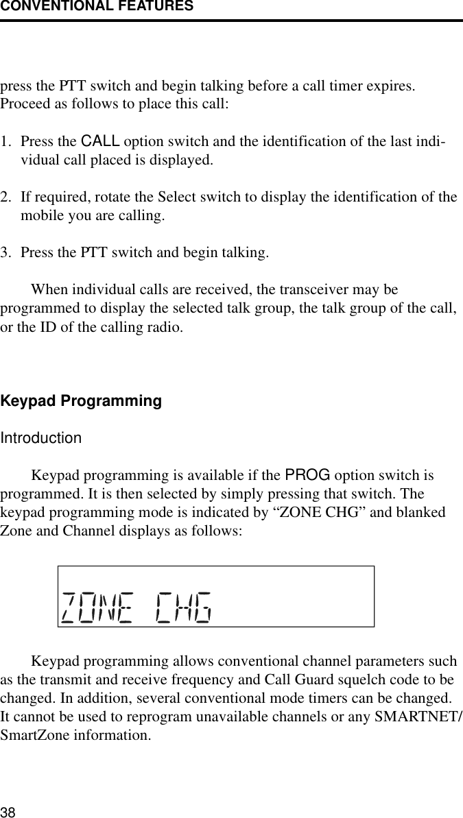 CONVENTIONAL FEATURES38press the PTT switch and begin talking before a call timer expires. Proceed as follows to place this call:1. Press the CALL option switch and the identification of the last indi-vidual call placed is displayed.2. If required, rotate the Select switch to display the identification of the mobile you are calling.3. Press the PTT switch and begin talking. When individual calls are received, the transceiver may be programmed to display the selected talk group, the talk group of the call, or the ID of the calling radio.Keypad ProgrammingIntroductionKeypad programming is available if the PROG option switch is programmed. It is then selected by simply pressing that switch. The keypad programming mode is indicated by “ZONE CHG” and blanked Zone and Channel displays as follows:Keypad programming allows conventional channel parameters such as the transmit and receive frequency and Call Guard squelch code to be changed. In addition, several conventional mode timers can be changed. It cannot be used to reprogram unavailable channels or any SMARTNET/SmartZone information.