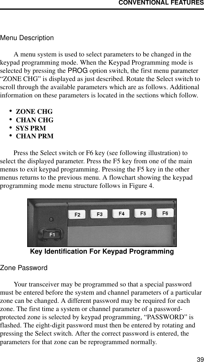 CONVENTIONAL FEATURES39Menu DescriptionA menu system is used to select parameters to be changed in the keypad programming mode. When the Keypad Programming mode is selected by pressing the PROG option switch, the first menu parameter “ZONE CHG” is displayed as just described. Rotate the Select switch to scroll through the available parameters which are as follows. Additional information on these parameters is located in the sections which follow.•ZONE CHG•CHAN CHG•SYS PRM•CHAN PRMPress the Select switch or F6 key (see following illustration) to select the displayed parameter. Press the F5 key from one of the main menus to exit keypad programming. Pressing the F5 key in the other menus returns to the previous menu. A flowchart showing the keypad programming mode menu structure follows in Figure 4.Key Identification For Keypad ProgrammingZone PasswordYour transceiver may be programmed so that a special password must be entered before the system and channel parameters of a particular zone can be changed. A different password may be required for each zone. The first time a system or channel parameter of a password- protected zone is selected by keypad programming, “PASSWORD” is flashed. The eight-digit password must then be entered by rotating and pressing the Select switch. After the correct password is entered, the parameters for that zone can be reprogrammed normally.