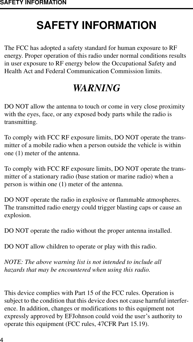 SAFETY INFORMATION4SAFETY INFORMATIONThe FCC has adopted a safety standard for human exposure to RF energy. Proper operation of this radio under normal conditions results in user exposure to RF energy below the Occupational Safety and Health Act and Federal Communication Commission limits.WARNINGDO NOT allow the antenna to touch or come in very close proximity with the eyes, face, or any exposed body parts while the radio is transmitting.To comply with FCC RF exposure limits, DO NOT operate the trans-mitter of a mobile radio when a person outside the vehicle is within one (1) meter of the antenna.To comply with FCC RF exposure limits, DO NOT operate the trans-mitter of a stationary radio (base station or marine radio) when a person is within one (1) meter of the antenna.DO NOT operate the radio in explosive or flammable atmospheres. The transmitted radio energy could trigger blasting caps or cause an explosion. DO NOT operate the radio without the proper antenna installed. DO NOT allow children to operate or play with this radio.NOTE: The above warning list is not intended to include all hazards that may be encountered when using this radio.This device complies with Part 15 of the FCC rules. Operation is subject to the condition that this device does not cause harmful interfer-ence. In addition, changes or modifications to this equipment not expressly approved by EFJohnson could void the user’s authority to operate this equipment (FCC rules, 47CFR Part 15.19).