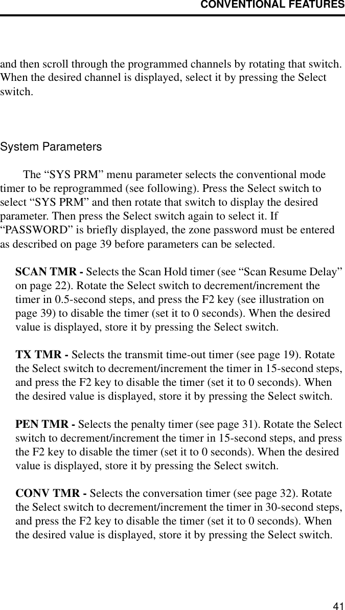 CONVENTIONAL FEATURES41and then scroll through the programmed channels by rotating that switch. When the desired channel is displayed, select it by pressing the Select switch. System ParametersThe “SYS PRM” menu parameter selects the conventional mode timer to be reprogrammed (see following). Press the Select switch to select “SYS PRM” and then rotate that switch to display the desired parameter. Then press the Select switch again to select it. If “PASSWORD” is briefly displayed, the zone password must be entered as described on page 39 before parameters can be selected.SCAN TMR - Selects the Scan Hold timer (see “Scan Resume Delay” on page 22). Rotate the Select switch to decrement/increment the timer in 0.5-second steps, and press the F2 key (see illustration on page 39) to disable the timer (set it to 0 seconds). When the desired value is displayed, store it by pressing the Select switch.TX TMR - Selects the transmit time-out timer (see page 19). Rotate the Select switch to decrement/increment the timer in 15-second steps, and press the F2 key to disable the timer (set it to 0 seconds). When the desired value is displayed, store it by pressing the Select switch.PEN TMR - Selects the penalty timer (see page 31). Rotate the Select switch to decrement/increment the timer in 15-second steps, and press the F2 key to disable the timer (set it to 0 seconds). When the desired value is displayed, store it by pressing the Select switch.CONV TMR - Selects the conversation timer (see page 32). Rotate the Select switch to decrement/increment the timer in 30-second steps, and press the F2 key to disable the timer (set it to 0 seconds). When the desired value is displayed, store it by pressing the Select switch.