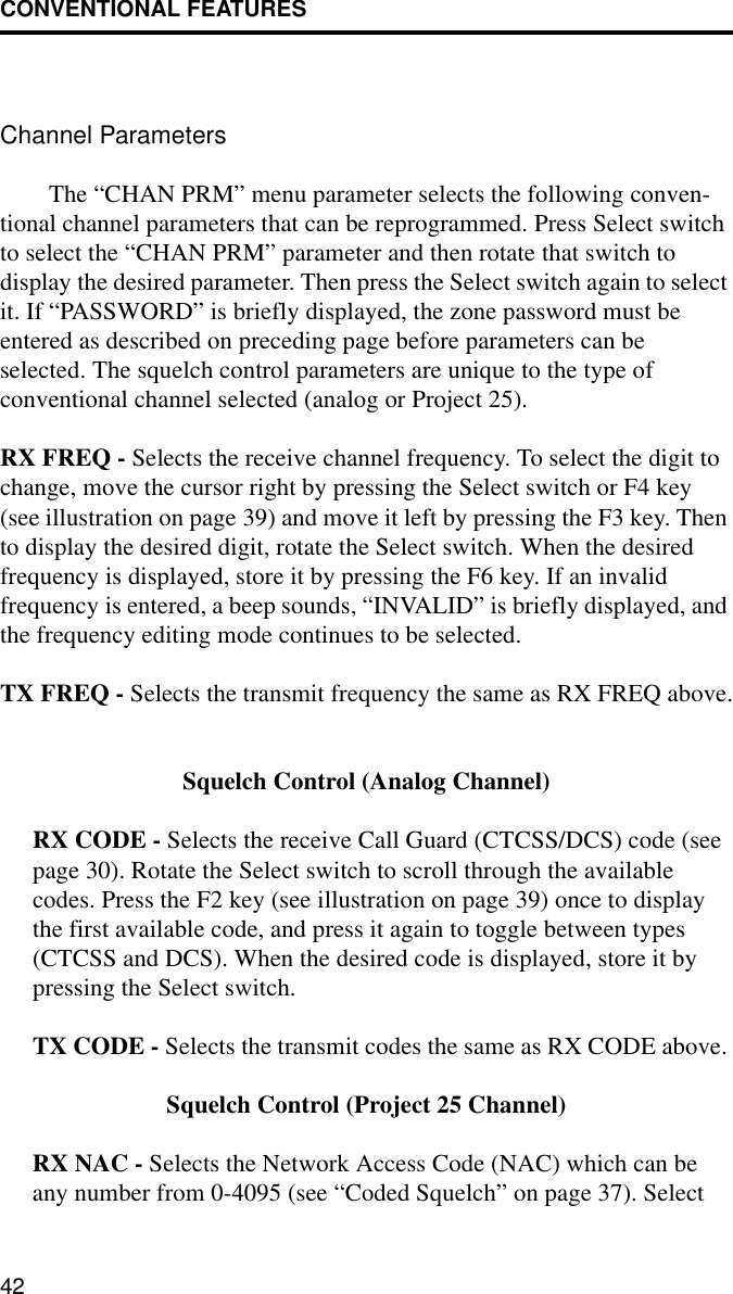 CONVENTIONAL FEATURES42Channel ParametersThe “CHAN PRM” menu parameter selects the following conven-tional channel parameters that can be reprogrammed. Press Select switch to select the “CHAN PRM” parameter and then rotate that switch to display the desired parameter. Then press the Select switch again to select it. If “PASSWORD” is briefly displayed, the zone password must be entered as described on preceding page before parameters can be selected. The squelch control parameters are unique to the type of conventional channel selected (analog or Project 25). RX FREQ - Selects the receive channel frequency. To select the digit to change, move the cursor right by pressing the Select switch or F4 key (see illustration on page 39) and move it left by pressing the F3 key. Then to display the desired digit, rotate the Select switch. When the desired frequency is displayed, store it by pressing the F6 key. If an invalid frequency is entered, a beep sounds, “INVALID” is briefly displayed, and the frequency editing mode continues to be selected.TX FREQ - Selects the transmit frequency the same as RX FREQ above.Squelch Control (Analog Channel)RX CODE - Selects the receive Call Guard (CTCSS/DCS) code (see page 30). Rotate the Select switch to scroll through the available codes. Press the F2 key (see illustration on page 39) once to display the first available code, and press it again to toggle between types (CTCSS and DCS). When the desired code is displayed, store it by pressing the Select switch. TX CODE - Selects the transmit codes the same as RX CODE above. Squelch Control (Project 25 Channel)RX NAC - Selects the Network Access Code (NAC) which can be any number from 0-4095 (see “Coded Squelch” on page 37). Select 