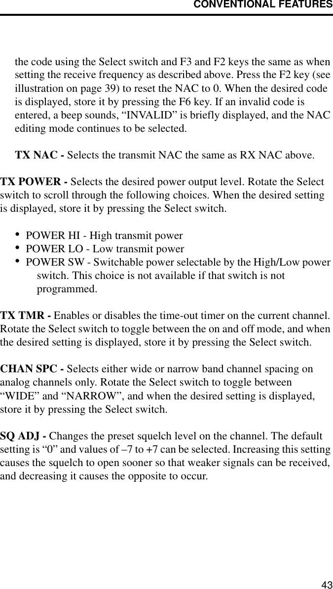 CONVENTIONAL FEATURES43the code using the Select switch and F3 and F2 keys the same as when setting the receive frequency as described above. Press the F2 key (see illustration on page 39) to reset the NAC to 0. When the desired code is displayed, store it by pressing the F6 key. If an invalid code is entered, a beep sounds, “INVALID” is briefly displayed, and the NAC editing mode continues to be selected.TX NAC - Selects the transmit NAC the same as RX NAC above. TX POWER - Selects the desired power output level. Rotate the Select switch to scroll through the following choices. When the desired setting is displayed, store it by pressing the Select switch.•POWER HI - High transmit power•POWER LO - Low transmit power•POWER SW - Switchable power selectable by the High/Low power switch. This choice is not available if that switch is not programmed.TX TMR - Enables or disables the time-out timer on the current channel. Rotate the Select switch to toggle between the on and off mode, and when the desired setting is displayed, store it by pressing the Select switch.CHAN SPC - Selects either wide or narrow band channel spacing on analog channels only. Rotate the Select switch to toggle between “WIDE” and “NARROW”, and when the desired setting is displayed, store it by pressing the Select switch.SQ ADJ - Changes the preset squelch level on the channel. The default setting is “0” and values of –7 to +7 can be selected. Increasing this setting causes the squelch to open sooner so that weaker signals can be received, and decreasing it causes the opposite to occur.