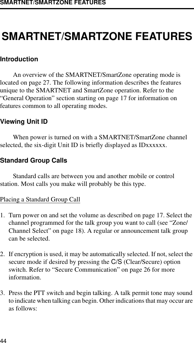 SMARTNET/SMARTZONE FEATURES44SMARTNET/SMARTZONE FEATURESIntroductionAn overview of the SMARTNET/SmartZone operating mode is located on page 27. The following information describes the features unique to the SMARTNET and SmartZone operation. Refer to the “General Operation” section starting on page 17 for information on features common to all operating modes.Viewing Unit IDWhen power is turned on with a SMARTNET/SmartZone channel selected, the six-digit Unit ID is briefly displayed as IDxxxxxx. Standard Group CallsStandard calls are between you and another mobile or control station. Most calls you make will probably be this type.Placing a Standard Group Call1. Turn power on and set the volume as described on page 17. Select the channel programmed for the talk group you want to call (see “Zone/Channel Select” on page 18). A regular or announcement talk group can be selected.2. If encryption is used, it may be automatically selected. If not, select the secure mode if desired by pressing the C/S (Clear/Secure) option switch. Refer to “Secure Communication” on page 26 for moreinformation.3. Press the PTT switch and begin talking. A talk permit tone may sound to indicate when talking can begin. Other indications that may occur are as follows: