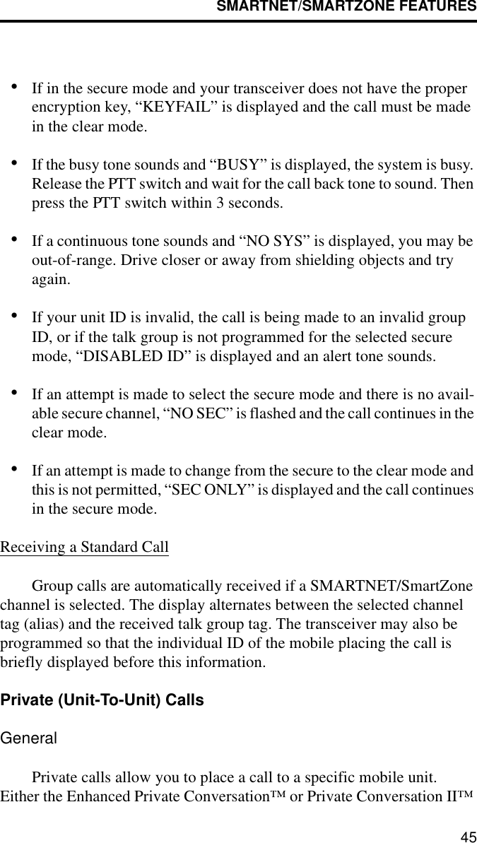 SMARTNET/SMARTZONE FEATURES45•If in the secure mode and your transceiver does not have the proper encryption key, “KEYFAIL” is displayed and the call must be made in the clear mode.•If the busy tone sounds and “BUSY” is displayed, the system is busy. Release the PTT switch and wait for the call back tone to sound. Then press the PTT switch within 3 seconds.•If a continuous tone sounds and “NO SYS” is displayed, you may be out-of-range. Drive closer or away from shielding objects and try again.•If your unit ID is invalid, the call is being made to an invalid group ID, or if the talk group is not programmed for the selected secure mode, “DISABLED ID” is displayed and an alert tone sounds.•If an attempt is made to select the secure mode and there is no avail-able secure channel, “NO SEC” is flashed and the call continues in the clear mode.•If an attempt is made to change from the secure to the clear mode and this is not permitted, “SEC ONLY” is displayed and the call continues in the secure mode.Receiving a Standard CallGroup calls are automatically received if a SMARTNET/SmartZone channel is selected. The display alternates between the selected channel tag (alias) and the received talk group tag. The transceiver may also be programmed so that the individual ID of the mobile placing the call is briefly displayed before this information.Private (Unit-To-Unit) CallsGeneralPrivate calls allow you to place a call to a specific mobile unit. Either the Enhanced Private Conversation™ or Private Conversation II™ 