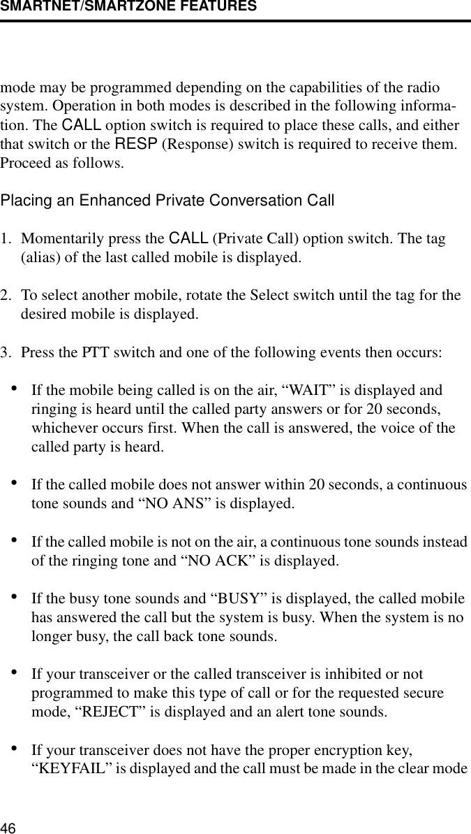 SMARTNET/SMARTZONE FEATURES46mode may be programmed depending on the capabilities of the radio system. Operation in both modes is described in the following informa-tion. The CALL option switch is required to place these calls, and either that switch or the RESP (Response) switch is required to receive them. Proceed as follows. Placing an Enhanced Private Conversation Call1. Momentarily press the CALL (Private Call) option switch. The tag (alias) of the last called mobile is displayed.2. To select another mobile, rotate the Select switch until the tag for the desired mobile is displayed. 3. Press the PTT switch and one of the following events then occurs:•If the mobile being called is on the air, “WAIT” is displayed and ringing is heard until the called party answers or for 20 seconds, whichever occurs first. When the call is answered, the voice of the called party is heard.•If the called mobile does not answer within 20 seconds, a continuous tone sounds and “NO ANS” is displayed. •If the called mobile is not on the air, a continuous tone sounds instead of the ringing tone and “NO ACK” is displayed. •If the busy tone sounds and “BUSY” is displayed, the called mobile has answered the call but the system is busy. When the system is no longer busy, the call back tone sounds.•If your transceiver or the called transceiver is inhibited or not programmed to make this type of call or for the requested secure mode, “REJECT” is displayed and an alert tone sounds.•If your transceiver does not have the proper encryption key, “KEYFAIL” is displayed and the call must be made in the clear mode 