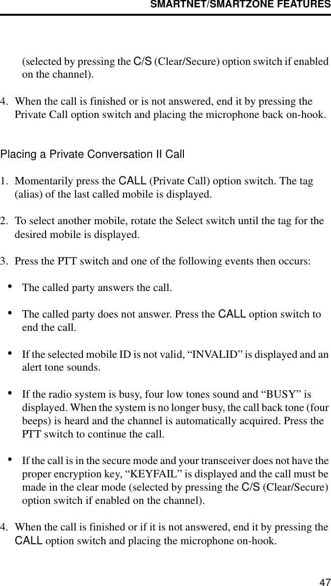 SMARTNET/SMARTZONE FEATURES47(selected by pressing the C/S (Clear/Secure) option switch if enabled on the channel).4. When the call is finished or is not answered, end it by pressing the Private Call option switch and placing the microphone back on-hook.Placing a Private Conversation II Call1. Momentarily press the CALL (Private Call) option switch. The tag (alias) of the last called mobile is displayed.2. To select another mobile, rotate the Select switch until the tag for the desired mobile is displayed. 3. Press the PTT switch and one of the following events then occurs:•The called party answers the call.•The called party does not answer. Press the CALL option switch to end the call.•If the selected mobile ID is not valid, “INVALID” is displayed and an alert tone sounds.•If the radio system is busy, four low tones sound and “BUSY” is displayed. When the system is no longer busy, the call back tone (four beeps) is heard and the channel is automatically acquired. Press the PTT switch to continue the call.•If the call is in the secure mode and your transceiver does not have the proper encryption key, “KEYFAIL” is displayed and the call must be made in the clear mode (selected by pressing the C/S (Clear/Secure) option switch if enabled on the channel).4. When the call is finished or if it is not answered, end it by pressing the CALL option switch and placing the microphone on-hook.