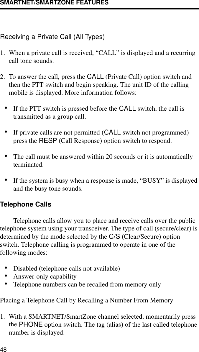 SMARTNET/SMARTZONE FEATURES48Receiving a Private Call (All Types)1. When a private call is received, “CALL” is displayed and a recurring call tone sounds. 2. To answer the call, press the CALL (Private Call) option switch and then the PTT switch and begin speaking. The unit ID of the calling mobile is displayed. More information follows:•If the PTT switch is pressed before the CALL switch, the call is transmitted as a group call.•If private calls are not permitted (CALL switch not programmed) press the RESP (Call Response) option switch to respond.•The call must be answered within 20 seconds or it is automatically terminated.•If the system is busy when a response is made, “BUSY” is displayed and the busy tone sounds.Telephone CallsTelephone calls allow you to place and receive calls over the public telephone system using your transceiver. The type of call (secure/clear) is determined by the mode selected by the C/S (Clear/Secure) option switch. Telephone calling is programmed to operate in one of the following modes:•Disabled (telephone calls not available)•Answer-only capability•Telephone numbers can be recalled from memory onlyPlacing a Telephone Call by Recalling a Number From Memory1. With a SMARTNET/SmartZone channel selected, momentarily press the PHONE option switch. The tag (alias) of the last called telephone number is displayed.