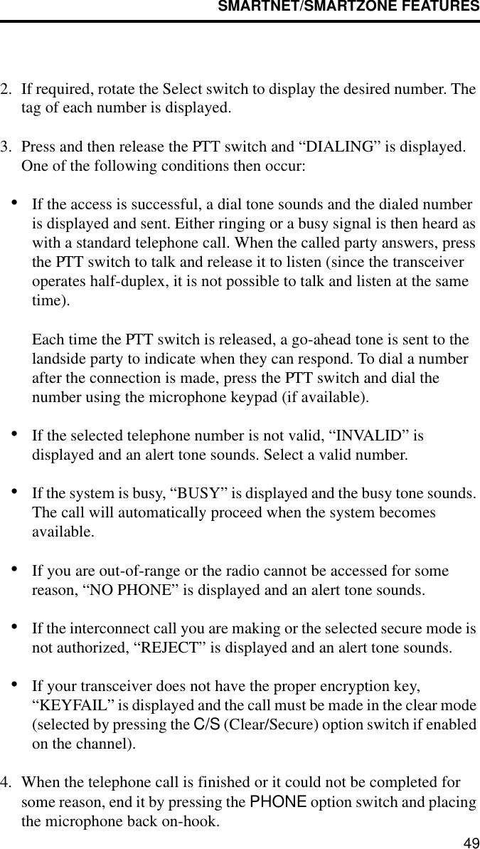 SMARTNET/SMARTZONE FEATURES492. If required, rotate the Select switch to display the desired number. The tag of each number is displayed. 3. Press and then release the PTT switch and “DIALING” is displayed. One of the following conditions then occur:•If the access is successful, a dial tone sounds and the dialed number is displayed and sent. Either ringing or a busy signal is then heard as with a standard telephone call. When the called party answers, press the PTT switch to talk and release it to listen (since the transceiver operates half-duplex, it is not possible to talk and listen at the same time). Each time the PTT switch is released, a go-ahead tone is sent to the landside party to indicate when they can respond. To dial a number after the connection is made, press the PTT switch and dial the number using the microphone keypad (if available).•If the selected telephone number is not valid, “INVALID” is displayed and an alert tone sounds. Select a valid number.•If the system is busy, “BUSY” is displayed and the busy tone sounds. The call will automatically proceed when the system becomes available.•If you are out-of-range or the radio cannot be accessed for some reason, “NO PHONE” is displayed and an alert tone sounds.•If the interconnect call you are making or the selected secure mode is not authorized, “REJECT” is displayed and an alert tone sounds.•If your transceiver does not have the proper encryption key, “KEYFAIL” is displayed and the call must be made in the clear mode (selected by pressing the C/S (Clear/Secure) option switch if enabled on the channel).4. When the telephone call is finished or it could not be completed for some reason, end it by pressing the PHONE option switch and placing the microphone back on-hook.