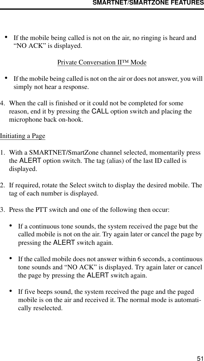 SMARTNET/SMARTZONE FEATURES51•If the mobile being called is not on the air, no ringing is heard and “NO ACK” is displayed.Private Conversation II™ Mode•If the mobile being called is not on the air or does not answer, you will simply not hear a response.4. When the call is finished or it could not be completed for somereason, end it by pressing the CALL option switch and placing the microphone back on-hook.Initiating a Page1. With a SMARTNET/SmartZone channel selected, momentarily press the ALERT option switch. The tag (alias) of the last ID called is displayed.2. If required, rotate the Select switch to display the desired mobile. The tag of each number is displayed. 3. Press the PTT switch and one of the following then occur:•If a continuous tone sounds, the system received the page but the called mobile is not on the air. Try again later or cancel the page by pressing the ALERT switch again.•If the called mobile does not answer within 6 seconds, a continuous tone sounds and “NO ACK” is displayed. Try again later or cancel the page by pressing the ALERT switch again. •If five beeps sound, the system received the page and the paged mobile is on the air and received it. The normal mode is automati-cally reselected.