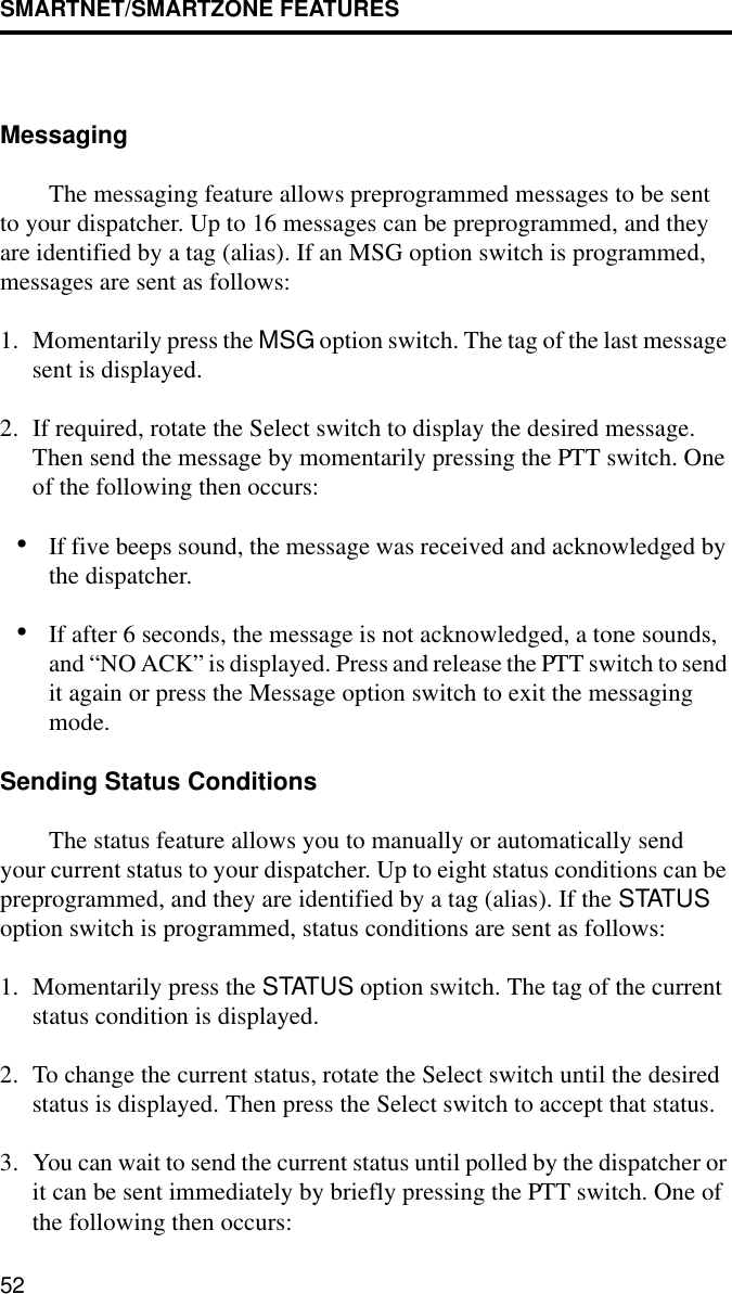 SMARTNET/SMARTZONE FEATURES52MessagingThe messaging feature allows preprogrammed messages to be sent to your dispatcher. Up to 16 messages can be preprogrammed, and they are identified by a tag (alias). If an MSG option switch is programmed, messages are sent as follows:1. Momentarily press the MSG option switch. The tag of the last message sent is displayed.2. If required, rotate the Select switch to display the desired message. Then send the message by momentarily pressing the PTT switch. One of the following then occurs:•If five beeps sound, the message was received and acknowledged by the dispatcher.•If after 6 seconds, the message is not acknowledged, a tone sounds, and “NO ACK” is displayed. Press and release the PTT switch to send it again or press the Message option switch to exit the messaging mode.Sending Status ConditionsThe status feature allows you to manually or automatically send your current status to your dispatcher. Up to eight status conditions can be preprogrammed, and they are identified by a tag (alias). If the STATUS option switch is programmed, status conditions are sent as follows:1. Momentarily press the STATUS option switch. The tag of the current status condition is displayed.2. To change the current status, rotate the Select switch until the desired status is displayed. Then press the Select switch to accept that status.3. You can wait to send the current status until polled by the dispatcher or it can be sent immediately by briefly pressing the PTT switch. One of the following then occurs: