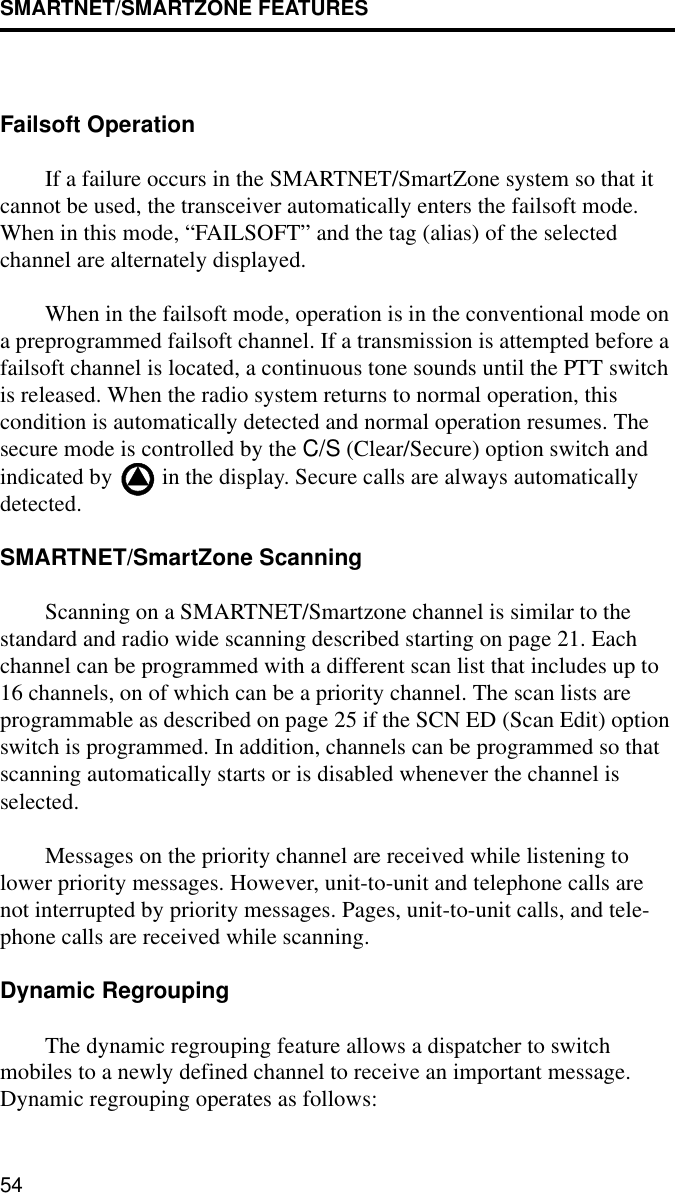 SMARTNET/SMARTZONE FEATURES54Failsoft OperationIf a failure occurs in the SMARTNET/SmartZone system so that it cannot be used, the transceiver automatically enters the failsoft mode. When in this mode, “FAILSOFT” and the tag (alias) of the selected channel are alternately displayed.When in the failsoft mode, operation is in the conventional mode on a preprogrammed failsoft channel. If a transmission is attempted before a failsoft channel is located, a continuous tone sounds until the PTT switch is released. When the radio system returns to normal operation, this condition is automatically detected and normal operation resumes. The secure mode is controlled by the C/S (Clear/Secure) option switch and indicated by   in the display. Secure calls are always automatically detected.SMARTNET/SmartZone ScanningScanning on a SMARTNET/Smartzone channel is similar to the standard and radio wide scanning described starting on page 21. Each channel can be programmed with a different scan list that includes up to 16 channels, on of which can be a priority channel. The scan lists are programmable as described on page 25 if the SCN ED (Scan Edit) option switch is programmed. In addition, channels can be programmed so that scanning automatically starts or is disabled whenever the channel is selected. Messages on the priority channel are received while listening to lower priority messages. However, unit-to-unit and telephone calls are not interrupted by priority messages. Pages, unit-to-unit calls, and tele-phone calls are received while scanning.Dynamic RegroupingThe dynamic regrouping feature allows a dispatcher to switch mobiles to a newly defined channel to receive an important message. Dynamic regrouping operates as follows: