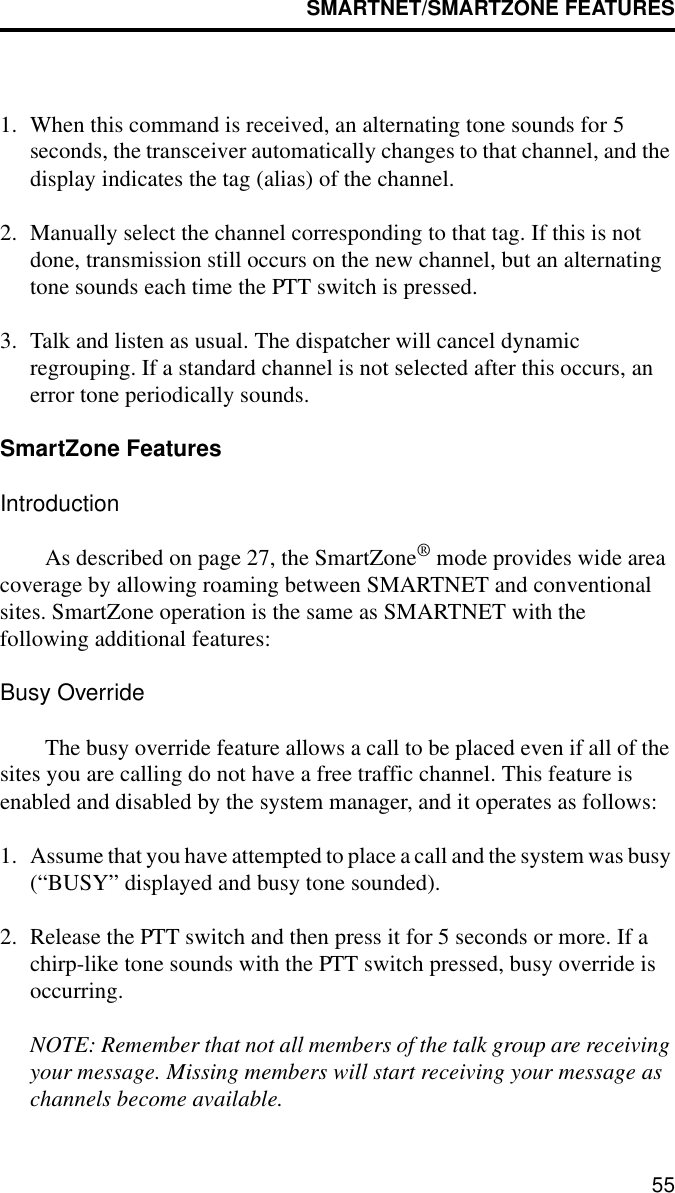 SMARTNET/SMARTZONE FEATURES551. When this command is received, an alternating tone sounds for 5 seconds, the transceiver automatically changes to that channel, and the display indicates the tag (alias) of the channel.2. Manually select the channel corresponding to that tag. If this is not done, transmission still occurs on the new channel, but an alternating tone sounds each time the PTT switch is pressed.3. Talk and listen as usual. The dispatcher will cancel dynamic regrouping. If a standard channel is not selected after this occurs, an error tone periodically sounds.SmartZone FeaturesIntroductionAs described on page 27, the SmartZone® mode provides wide area coverage by allowing roaming between SMARTNET and conventional sites. SmartZone operation is the same as SMARTNET with the following additional features:Busy OverrideThe busy override feature allows a call to be placed even if all of the sites you are calling do not have a free traffic channel. This feature is enabled and disabled by the system manager, and it operates as follows:1. Assume that you have attempted to place a call and the system was busy (“BUSY” displayed and busy tone sounded). 2. Release the PTT switch and then press it for 5 seconds or more. If a chirp-like tone sounds with the PTT switch pressed, busy override is occurring.NOTE: Remember that not all members of the talk group are receiving your message. Missing members will start receiving your message as channels become available.