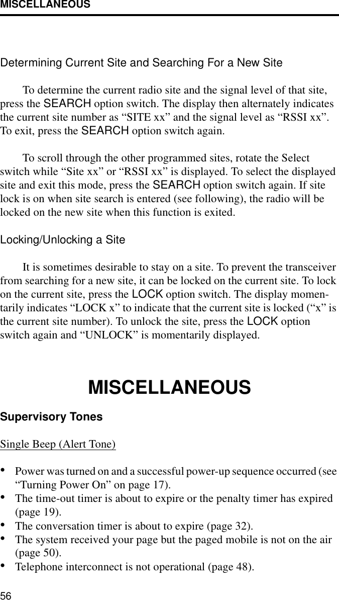 MISCELLANEOUS56Determining Current Site and Searching For a New SiteTo determine the current radio site and the signal level of that site, press the SEARCH option switch. The display then alternately indicates the current site number as “SITE xx” and the signal level as “RSSI xx”. To exit, press the SEARCH option switch again. To scroll through the other programmed sites, rotate the Select switch while “Site xx” or “RSSI xx” is displayed. To select the displayed site and exit this mode, press the SEARCH option switch again. If site lock is on when site search is entered (see following), the radio will be locked on the new site when this function is exited. Locking/Unlocking a SiteIt is sometimes desirable to stay on a site. To prevent the transceiver from searching for a new site, it can be locked on the current site. To lock on the current site, press the LOCK option switch. The display momen-tarily indicates “LOCK x” to indicate that the current site is locked (“x” is the current site number). To unlock the site, press the LOCK option switch again and “UNLOCK” is momentarily displayed. MISCELLANEOUSSupervisory Tones Single Beep (Alert Tone)•Power was turned on and a successful power-up sequence occurred (see “Turning Power On” on page 17).•The time-out timer is about to expire or the penalty timer has expired (page 19).•The conversation timer is about to expire (page 32). •The system received your page but the paged mobile is not on the air (page 50).•Telephone interconnect is not operational (page 48).