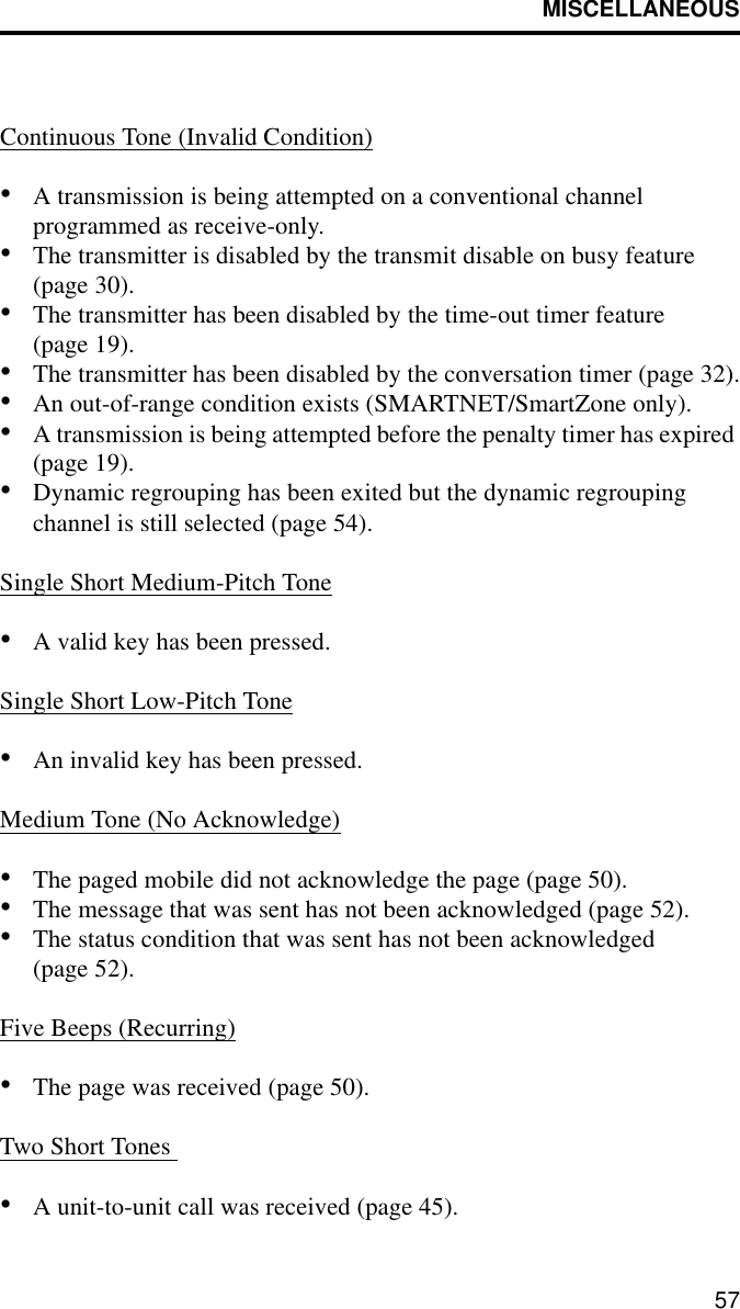 MISCELLANEOUS57Continuous Tone (Invalid Condition)•A transmission is being attempted on a conventional channel programmed as receive-only.•The transmitter is disabled by the transmit disable on busy feature (page 30).•The transmitter has been disabled by the time-out timer feature (page 19).•The transmitter has been disabled by the conversation timer (page 32).•An out-of-range condition exists (SMARTNET/SmartZone only).•A transmission is being attempted before the penalty timer has expired (page 19).•Dynamic regrouping has been exited but the dynamic regrouping channel is still selected (page 54).Single Short Medium-Pitch Tone•A valid key has been pressed.Single Short Low-Pitch Tone•An invalid key has been pressed.Medium Tone (No Acknowledge)•The paged mobile did not acknowledge the page (page 50).•The message that was sent has not been acknowledged (page 52).•The status condition that was sent has not been acknowledged (page 52).Five Beeps (Recurring)•The page was received (page 50).Two Short Tones •A unit-to-unit call was received (page 45).