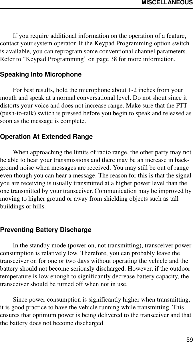 MISCELLANEOUS59If you require additional information on the operation of a feature, contact your system operator. If the Keypad Programming option switch is available, you can reprogram some conventional channel parameters. Refer to “Keypad Programming” on page 38 for more information.Speaking Into MicrophoneFor best results, hold the microphone about 1-2 inches from your mouth and speak at a normal conversational level. Do not shout since it distorts your voice and does not increase range. Make sure that the PTT (push-to-talk) switch is pressed before you begin to speak and released as soon as the message is complete.Operation At Extended RangeWhen approaching the limits of radio range, the other party may not be able to hear your transmissions and there may be an increase in back-ground noise when messages are received. You may still be out of range even though you can hear a message. The reason for this is that the signal you are receiving is usually transmitted at a higher power level than the one transmitted by your transceiver. Communication may be improved by moving to higher ground or away from shielding objects such as tall buildings or hills.Preventing Battery DischargeIn the standby mode (power on, not transmitting), transceiver power consumption is relatively low. Therefore, you can probably leave the transceiver on for one or two days without operating the vehicle and the battery should not become seriously discharged. However, if the outdoor temperature is low enough to significantly decrease battery capacity, the transceiver should be turned off when not in use. Since power consumption is significantly higher when transmitting, it is good practice to have the vehicle running while transmitting. This ensures that optimum power is being delivered to the transceiver and that the battery does not become discharged. 