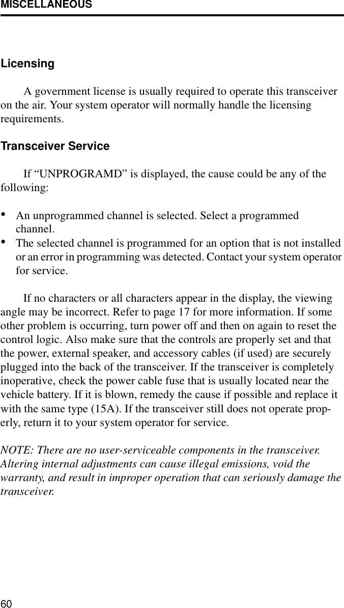 MISCELLANEOUS60LicensingA government license is usually required to operate this transceiver on the air. Your system operator will normally handle the licensing requirements.Transceiver Service If “UNPROGRAMD” is displayed, the cause could be any of the following:•An unprogrammed channel is selected. Select a programmed channel.•The selected channel is programmed for an option that is not installed or an error in programming was detected. Contact your system operator for service.If no characters or all characters appear in the display, the viewing angle may be incorrect. Refer to page 17 for more information. If some other problem is occurring, turn power off and then on again to reset the control logic. Also make sure that the controls are properly set and that the power, external speaker, and accessory cables (if used) are securely plugged into the back of the transceiver. If the transceiver is completely inoperative, check the power cable fuse that is usually located near the vehicle battery. If it is blown, remedy the cause if possible and replace it with the same type (15A). If the transceiver still does not operate prop-erly, return it to your system operator for service.NOTE: There are no user-serviceable components in the transceiver. Altering internal adjustments can cause illegal emissions, void the warranty, and result in improper operation that can seriously damage the transceiver.