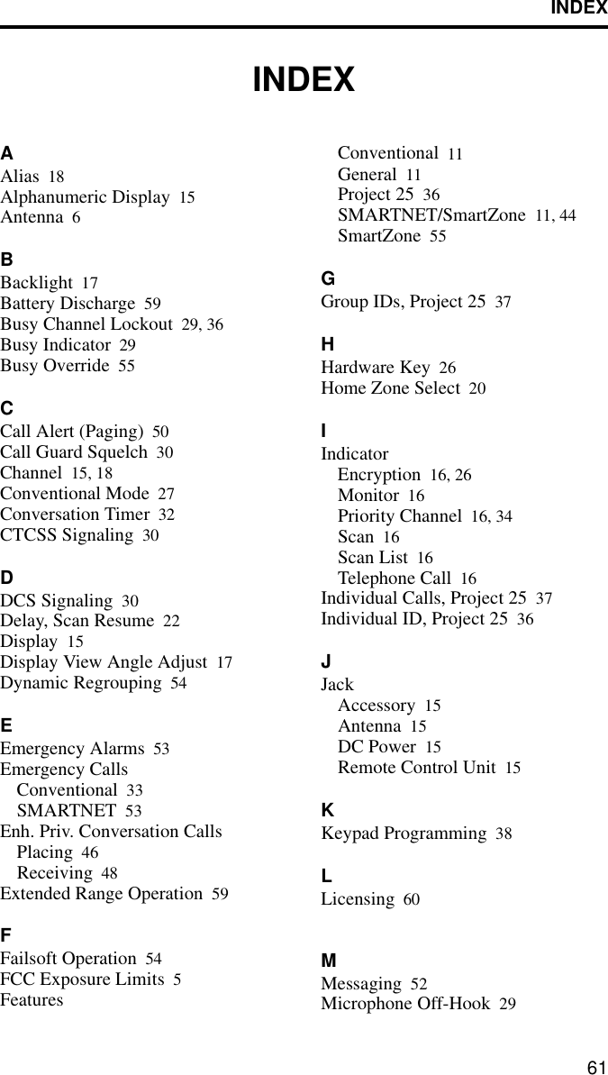 INDEX61INDEXAAlias 18Alphanumeric Display 15Antenna 6BBacklight 17Battery Discharge 59Busy Channel Lockout 29, 36Busy Indicator 29Busy Override 55CCall Alert (Paging) 50Call Guard Squelch 30Channel 15, 18Conventional Mode 27Conversation Timer 32CTCSS Signaling 30DDCS Signaling 30Delay, Scan Resume 22Display 15Display View Angle Adjust 17Dynamic Regrouping 54EEmergency Alarms 53Emergency CallsConventional 33SMARTNET 53Enh. Priv. Conversation CallsPlacing 46Receiving 48Extended Range Operation 59FFailsoft Operation 54FCC Exposure Limits 5FeaturesConventional 11General 11Project 25 36SMARTNET/SmartZone 11, 44SmartZone 55GGroup IDs, Project 25 37HHardware Key 26Home Zone Select 20IIndicatorEncryption 16, 26Monitor 16Priority Channel 16, 34Scan 16Scan List 16Telephone Call 16Individual Calls, Project 25 37Individual ID, Project 25 36JJackAccessory 15Antenna 15DC Power 15Remote Control Unit 15KKeypad Programming 38LLicensing 60MMessaging 52Microphone Off-Hook 29