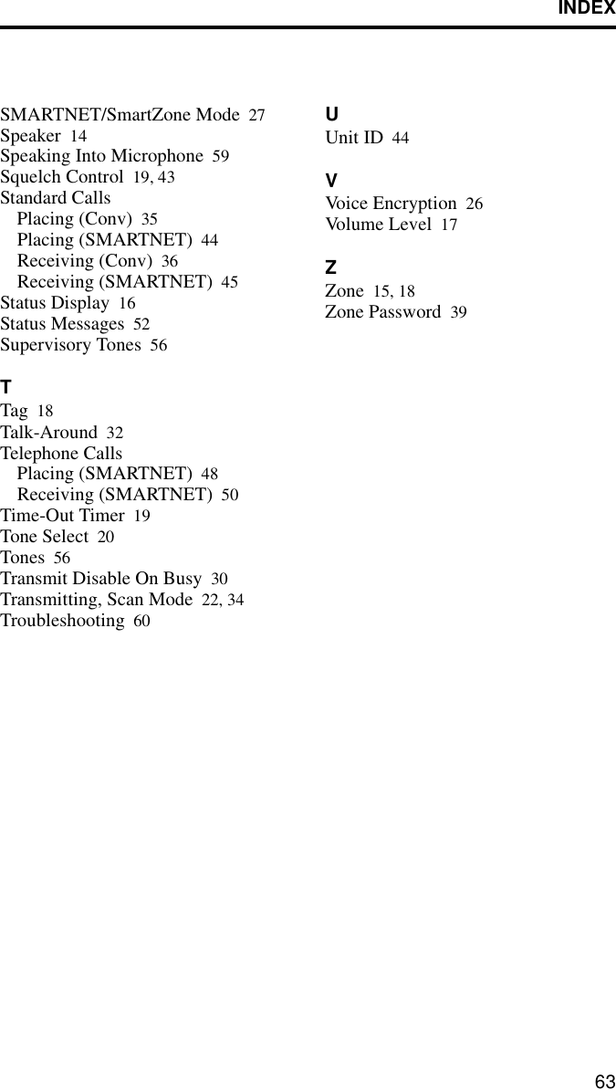 INDEX63SMARTNET/SmartZone Mode 27Speaker 14Speaking Into Microphone 59Squelch Control 19, 43Standard CallsPlacing (Conv) 35Placing (SMARTNET) 44Receiving (Conv) 36Receiving (SMARTNET) 45Status Display 16Status Messages 52Supervisory Tones 56TTag 18Talk-Around 32Telephone CallsPlacing (SMARTNET) 48Receiving (SMARTNET) 50Time-Out Timer 19Tone Select 20Tones 56Transmit Disable On Busy 30Transmitting, Scan Mode 22, 34Troubleshooting 60UUnit ID 44VVoice Encryption 26Volume  Level 17ZZone 15, 18Zone Password 39