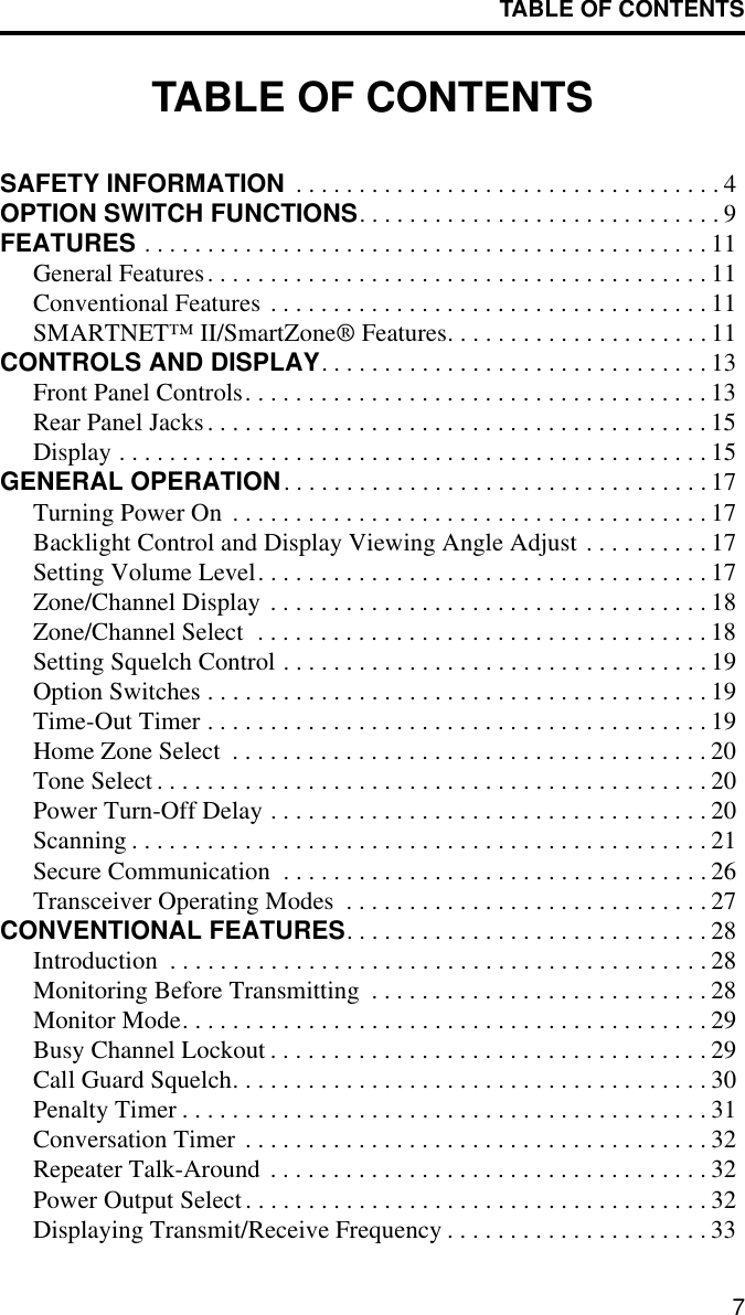 TABLE OF CONTENTS7TABLE OF CONTENTSSAFETY INFORMATION  . . . . . . . . . . . . . . . . . . . . . . . . . . . . . . . . . . 4OPTION SWITCH FUNCTIONS. . . . . . . . . . . . . . . . . . . . . . . . . . . . . 9FEATURES . . . . . . . . . . . . . . . . . . . . . . . . . . . . . . . . . . . . . . . . . . . . . 11General Features. . . . . . . . . . . . . . . . . . . . . . . . . . . . . . . . . . . . . . . . 11Conventional Features . . . . . . . . . . . . . . . . . . . . . . . . . . . . . . . . . . . 11SMARTNET™ II/SmartZone® Features. . . . . . . . . . . . . . . . . . . . . 11CONTROLS AND DISPLAY. . . . . . . . . . . . . . . . . . . . . . . . . . . . . . . 13Front Panel Controls. . . . . . . . . . . . . . . . . . . . . . . . . . . . . . . . . . . . . 13Rear Panel Jacks. . . . . . . . . . . . . . . . . . . . . . . . . . . . . . . . . . . . . . . . 15Display . . . . . . . . . . . . . . . . . . . . . . . . . . . . . . . . . . . . . . . . . . . . . . . 15GENERAL OPERATION. . . . . . . . . . . . . . . . . . . . . . . . . . . . . . . . . . 17Turning Power On  . . . . . . . . . . . . . . . . . . . . . . . . . . . . . . . . . . . . . . 17Backlight Control and Display Viewing Angle Adjust . . . . . . . . . . 17Setting Volume Level. . . . . . . . . . . . . . . . . . . . . . . . . . . . . . . . . . . . 17Zone/Channel Display . . . . . . . . . . . . . . . . . . . . . . . . . . . . . . . . . . . 18Zone/Channel Select  . . . . . . . . . . . . . . . . . . . . . . . . . . . . . . . . . . . . 18Setting Squelch Control . . . . . . . . . . . . . . . . . . . . . . . . . . . . . . . . . . 19Option Switches . . . . . . . . . . . . . . . . . . . . . . . . . . . . . . . . . . . . . . . . 19Time-Out Timer . . . . . . . . . . . . . . . . . . . . . . . . . . . . . . . . . . . . . . . . 19Home Zone Select  . . . . . . . . . . . . . . . . . . . . . . . . . . . . . . . . . . . . . . 20Tone Select . . . . . . . . . . . . . . . . . . . . . . . . . . . . . . . . . . . . . . . . . . . . 20Power Turn-Off Delay . . . . . . . . . . . . . . . . . . . . . . . . . . . . . . . . . . . 20Scanning . . . . . . . . . . . . . . . . . . . . . . . . . . . . . . . . . . . . . . . . . . . . . . 21Secure Communication  . . . . . . . . . . . . . . . . . . . . . . . . . . . . . . . . . . 26Transceiver Operating Modes  . . . . . . . . . . . . . . . . . . . . . . . . . . . . . 27CONVENTIONAL FEATURES. . . . . . . . . . . . . . . . . . . . . . . . . . . . . 28Introduction  . . . . . . . . . . . . . . . . . . . . . . . . . . . . . . . . . . . . . . . . . . . 28Monitoring Before Transmitting  . . . . . . . . . . . . . . . . . . . . . . . . . . . 28Monitor Mode. . . . . . . . . . . . . . . . . . . . . . . . . . . . . . . . . . . . . . . . . . 29Busy Channel Lockout . . . . . . . . . . . . . . . . . . . . . . . . . . . . . . . . . . . 29Call Guard Squelch. . . . . . . . . . . . . . . . . . . . . . . . . . . . . . . . . . . . . . 30Penalty Timer . . . . . . . . . . . . . . . . . . . . . . . . . . . . . . . . . . . . . . . . . . 31Conversation Timer . . . . . . . . . . . . . . . . . . . . . . . . . . . . . . . . . . . . . 32Repeater Talk-Around . . . . . . . . . . . . . . . . . . . . . . . . . . . . . . . . . . . 32Power Output Select. . . . . . . . . . . . . . . . . . . . . . . . . . . . . . . . . . . . . 32Displaying Transmit/Receive Frequency . . . . . . . . . . . . . . . . . . . . . 33