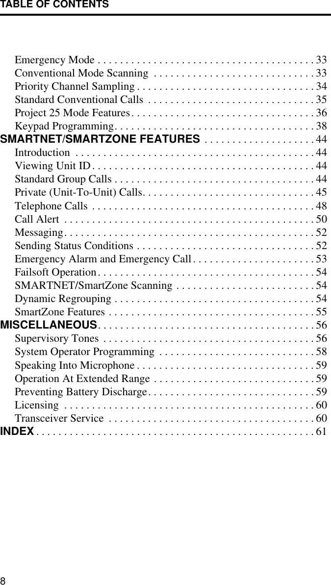 TABLE OF CONTENTS8Emergency Mode . . . . . . . . . . . . . . . . . . . . . . . . . . . . . . . . . . . . . . . 33Conventional Mode Scanning  . . . . . . . . . . . . . . . . . . . . . . . . . . . . . 33Priority Channel Sampling . . . . . . . . . . . . . . . . . . . . . . . . . . . . . . . . 34Standard Conventional Calls  . . . . . . . . . . . . . . . . . . . . . . . . . . . . . . 35Project 25 Mode Features. . . . . . . . . . . . . . . . . . . . . . . . . . . . . . . . . 36Keypad Programming. . . . . . . . . . . . . . . . . . . . . . . . . . . . . . . . . . . . 38SMARTNET/SMARTZONE FEATURES  . . . . . . . . . . . . . . . . . . . . 44Introduction  . . . . . . . . . . . . . . . . . . . . . . . . . . . . . . . . . . . . . . . . . . . 44Viewing Unit ID. . . . . . . . . . . . . . . . . . . . . . . . . . . . . . . . . . . . . . . . 44Standard Group Calls . . . . . . . . . . . . . . . . . . . . . . . . . . . . . . . . . . . . 44Private (Unit-To-Unit) Calls. . . . . . . . . . . . . . . . . . . . . . . . . . . . . . . 45Telephone Calls . . . . . . . . . . . . . . . . . . . . . . . . . . . . . . . . . . . . . . . . 48Call Alert  . . . . . . . . . . . . . . . . . . . . . . . . . . . . . . . . . . . . . . . . . . . . . 50Messaging. . . . . . . . . . . . . . . . . . . . . . . . . . . . . . . . . . . . . . . . . . . . . 52Sending Status Conditions . . . . . . . . . . . . . . . . . . . . . . . . . . . . . . . . 52Emergency Alarm and Emergency Call. . . . . . . . . . . . . . . . . . . . . . 53Failsoft Operation. . . . . . . . . . . . . . . . . . . . . . . . . . . . . . . . . . . . . . . 54SMARTNET/SmartZone Scanning . . . . . . . . . . . . . . . . . . . . . . . . . 54Dynamic Regrouping . . . . . . . . . . . . . . . . . . . . . . . . . . . . . . . . . . . . 54SmartZone Features . . . . . . . . . . . . . . . . . . . . . . . . . . . . . . . . . . . . . 55MISCELLANEOUS. . . . . . . . . . . . . . . . . . . . . . . . . . . . . . . . . . . . . . . 56Supervisory Tones  . . . . . . . . . . . . . . . . . . . . . . . . . . . . . . . . . . . . . . 56System Operator Programming . . . . . . . . . . . . . . . . . . . . . . . . . . . . 58Speaking Into Microphone . . . . . . . . . . . . . . . . . . . . . . . . . . . . . . . . 59Operation At Extended Range . . . . . . . . . . . . . . . . . . . . . . . . . . . . . 59Preventing Battery Discharge. . . . . . . . . . . . . . . . . . . . . . . . . . . . . . 59Licensing  . . . . . . . . . . . . . . . . . . . . . . . . . . . . . . . . . . . . . . . . . . . . . 60Transceiver Service  . . . . . . . . . . . . . . . . . . . . . . . . . . . . . . . . . . . . . 60INDEX . . . . . . . . . . . . . . . . . . . . . . . . . . . . . . . . . . . . . . . . . . . . . . . . . . 61