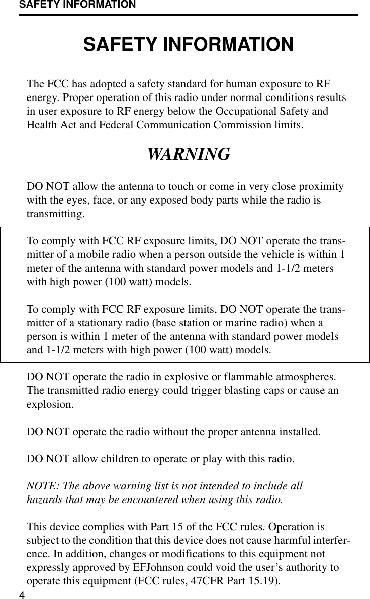 SAFETY INFORMATION4SAFETY INFORMATIONThe FCC has adopted a safety standard for human exposure to RF energy. Proper operation of this radio under normal conditions results in user exposure to RF energy below the Occupational Safety and Health Act and Federal Communication Commission limits.WARNINGDO NOT allow the antenna to touch or come in very close proximity with the eyes, face, or any exposed body parts while the radio is transmitting.To comply with FCC RF exposure limits, DO NOT operate the trans-mitter of a mobile radio when a person outside the vehicle is within 1 meter of the antenna with standard power models and 1-1/2 meters with high power (100 watt) models.To comply with FCC RF exposure limits, DO NOT operate the trans-mitter of a stationary radio (base station or marine radio) when a person is within 1 meter of the antenna with standard power models and 1-1/2 meters with high power (100 watt) models.DO NOT operate the radio in explosive or flammable atmospheres. The transmitted radio energy could trigger blasting caps or cause an explosion. DO NOT operate the radio without the proper antenna installed. DO NOT allow children to operate or play with this radio.NOTE: The above warning list is not intended to include all hazards that may be encountered when using this radio.This device complies with Part 15 of the FCC rules. Operation is subject to the condition that this device does not cause harmful interfer-ence. In addition, changes or modifications to this equipment not expressly approved by EFJohnson could void the user’s authority to operate this equipment (FCC rules, 47CFR Part 15.19).