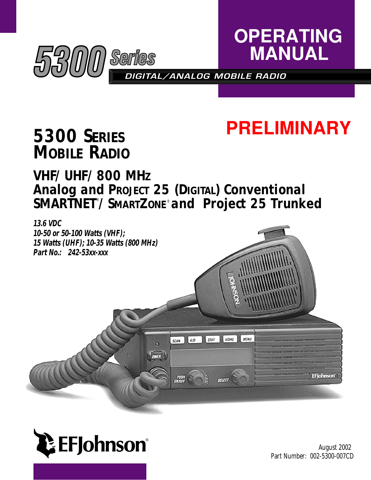 DIGITAL/ANALOG MOBILE RADIOOPERATINGMANUAL5300 SERIESMOBILE RADIOVHF/UHF/800 MHZAnalog and PROJECT 25 (DIGITAL) ConventionalSMARTNET®/SMARTZONE® and  Project 25 Trunked13.6 VDC10-50 or 50-100 Watts (VHF); 15 Watts (UHF); 10-35 Watts (800 MHz)Part No.: 242-53xx-xxxAugust 2002Part Number:  002-5300-007CDPRELIMINARY