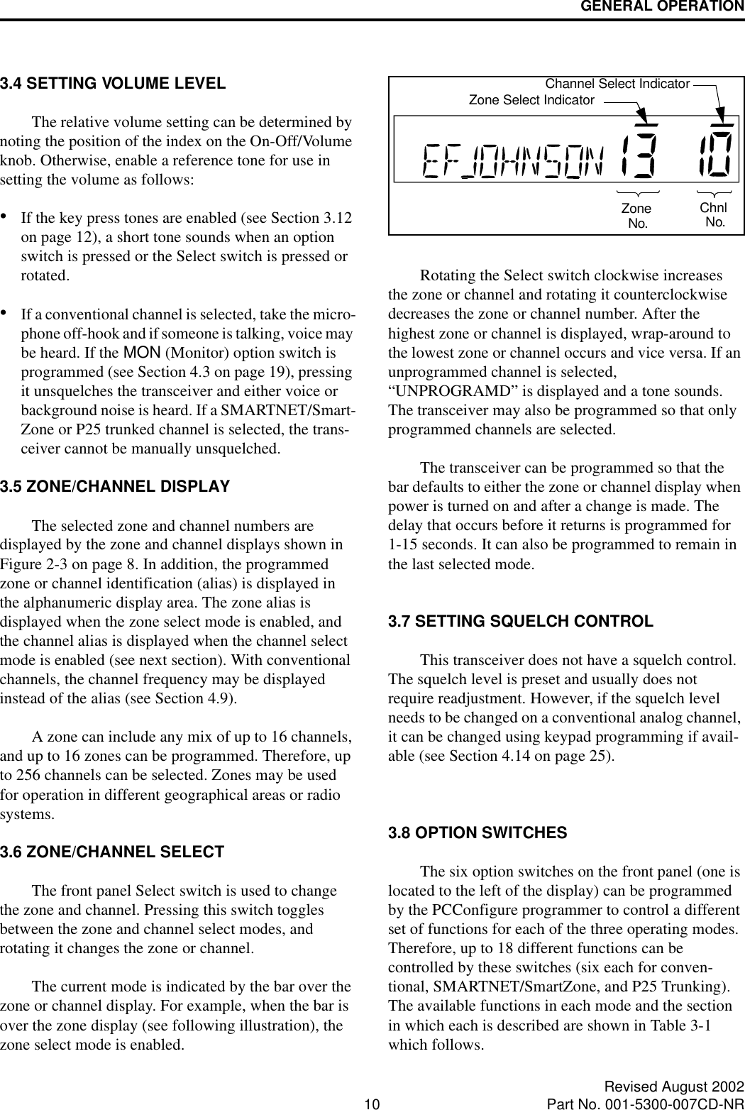 GENERAL OPERATION10 Revised August 2002Part No. 001-5300-007CD-NR3.4 SETTING VOLUME LEVELThe relative volume setting can be determined by noting the position of the index on the On-Off/Volume knob. Otherwise, enable a reference tone for use in setting the volume as follows:•If the key press tones are enabled (see Section 3.12 on page 12), a short tone sounds when an option switch is pressed or the Select switch is pressed or rotated.•If a conventional channel is selected, take the micro-phone off-hook and if someone is talking, voice may be heard. If the MON (Monitor) option switch is programmed (see Section 4.3 on page 19), pressing it unsquelches the transceiver and either voice or background noise is heard. If a SMARTNET/Smart-Zone or P25 trunked channel is selected, the trans-ceiver cannot be manually unsquelched.3.5 ZONE/CHANNEL DISPLAY The selected zone and channel numbers are displayed by the zone and channel displays shown in Figure 2-3 on page 8. In addition, the programmed zone or channel identification (alias) is displayed in the alphanumeric display area. The zone alias is displayed when the zone select mode is enabled, and the channel alias is displayed when the channel select mode is enabled (see next section). With conventional channels, the channel frequency may be displayed instead of the alias (see Section 4.9). A zone can include any mix of up to 16 channels, and up to 16 zones can be programmed. Therefore, up to 256 channels can be selected. Zones may be used for operation in different geographical areas or radio systems. 3.6 ZONE/CHANNEL SELECT The front panel Select switch is used to change the zone and channel. Pressing this switch toggles between the zone and channel select modes, and rotating it changes the zone or channel.The current mode is indicated by the bar over the zone or channel display. For example, when the bar is over the zone display (see following illustration), the zone select mode is enabled. Rotating the Select switch clockwise increases the zone or channel and rotating it counterclockwise decreases the zone or channel number. After the highest zone or channel is displayed, wrap-around to the lowest zone or channel occurs and vice versa. If an unprogrammed channel is selected, “UNPROGRAMD” is displayed and a tone sounds. The transceiver may also be programmed so that only programmed channels are selected.The transceiver can be programmed so that the bar defaults to either the zone or channel display when power is turned on and after a change is made. The delay that occurs before it returns is programmed for 1-15 seconds. It can also be programmed to remain in the last selected mode. 3.7 SETTING SQUELCH CONTROLThis transceiver does not have a squelch control. The squelch level is preset and usually does not require readjustment. However, if the squelch level needs to be changed on a conventional analog channel, it can be changed using keypad programming if avail-able (see Section 4.14 on page 25).3.8 OPTION SWITCHESThe six option switches on the front panel (one is located to the left of the display) can be programmed by the PCConfigure programmer to control a different set of functions for each of the three operating modes. Therefore, up to 18 different functions can be controlled by these switches (six each for conven-tional, SMARTNET/SmartZone, and P25 Trunking). The available functions in each mode and the section in which each is described are shown in Table 3-1 which follows. ZoneNo. ChnlNo.Zone Select IndicatorChannel Select Indicator