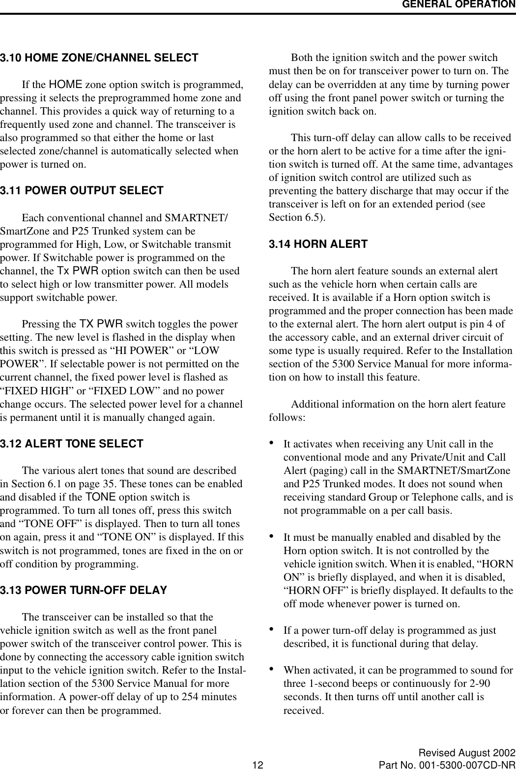 GENERAL OPERATION12 Revised August 2002Part No. 001-5300-007CD-NR3.10 HOME ZONE/CHANNEL SELECTIf the HOME zone option switch is programmed, pressing it selects the preprogrammed home zone and channel. This provides a quick way of returning to a frequently used zone and channel. The transceiver is also programmed so that either the home or last selected zone/channel is automatically selected when power is turned on.3.11 POWER OUTPUT SELECTEach conventional channel and SMARTNET/SmartZone and P25 Trunked system can be programmed for High, Low, or Switchable transmit power. If Switchable power is programmed on the channel, the Tx PWR option switch can then be used to select high or low transmitter power. All models support switchable power.Pressing the TX PWR switch toggles the power setting. The new level is flashed in the display when this switch is pressed as “HI POWER” or “LOW POWER”. If selectable power is not permitted on the current channel, the fixed power level is flashed as “FIXED HIGH” or “FIXED LOW” and no power change occurs. The selected power level for a channel is permanent until it is manually changed again.3.12 ALERT TONE SELECTThe various alert tones that sound are described in Section 6.1 on page 35. These tones can be enabled and disabled if the TONE option switch is programmed. To turn all tones off, press this switch and “TONE OFF” is displayed. Then to turn all tones on again, press it and “TONE ON” is displayed. If this switch is not programmed, tones are fixed in the on or off condition by programming.3.13 POWER TURN-OFF DELAYThe transceiver can be installed so that the vehicle ignition switch as well as the front panel power switch of the transceiver control power. This is done by connecting the accessory cable ignition switch input to the vehicle ignition switch. Refer to the Instal-lation section of the 5300 Service Manual for more information. A power-off delay of up to 254 minutes or forever can then be programmed. Both the ignition switch and the power switch must then be on for transceiver power to turn on. The delay can be overridden at any time by turning power off using the front panel power switch or turning the ignition switch back on.This turn-off delay can allow calls to be received or the horn alert to be active for a time after the igni-tion switch is turned off. At the same time, advantages of ignition switch control are utilized such as preventing the battery discharge that may occur if the transceiver is left on for an extended period (see Section 6.5). 3.14 HORN ALERTThe horn alert feature sounds an external alert such as the vehicle horn when certain calls are received. It is available if a Horn option switch is programmed and the proper connection has been made to the external alert. The horn alert output is pin 4 of the accessory cable, and an external driver circuit of some type is usually required. Refer to the Installation section of the 5300 Service Manual for more informa-tion on how to install this feature. Additional information on the horn alert feature follows:•It activates when receiving any Unit call in the conventional mode and any Private/Unit and Call Alert (paging) call in the SMARTNET/SmartZone and P25 Trunked modes. It does not sound when receiving standard Group or Telephone calls, and is not programmable on a per call basis.•It must be manually enabled and disabled by the Horn option switch. It is not controlled by the vehicle ignition switch. When it is enabled, “HORN ON” is briefly displayed, and when it is disabled, “HORN OFF” is briefly displayed. It defaults to the off mode whenever power is turned on. •If a power turn-off delay is programmed as just described, it is functional during that delay. •When activated, it can be programmed to sound for three 1-second beeps or continuously for 2-90 seconds. It then turns off until another call is received. 