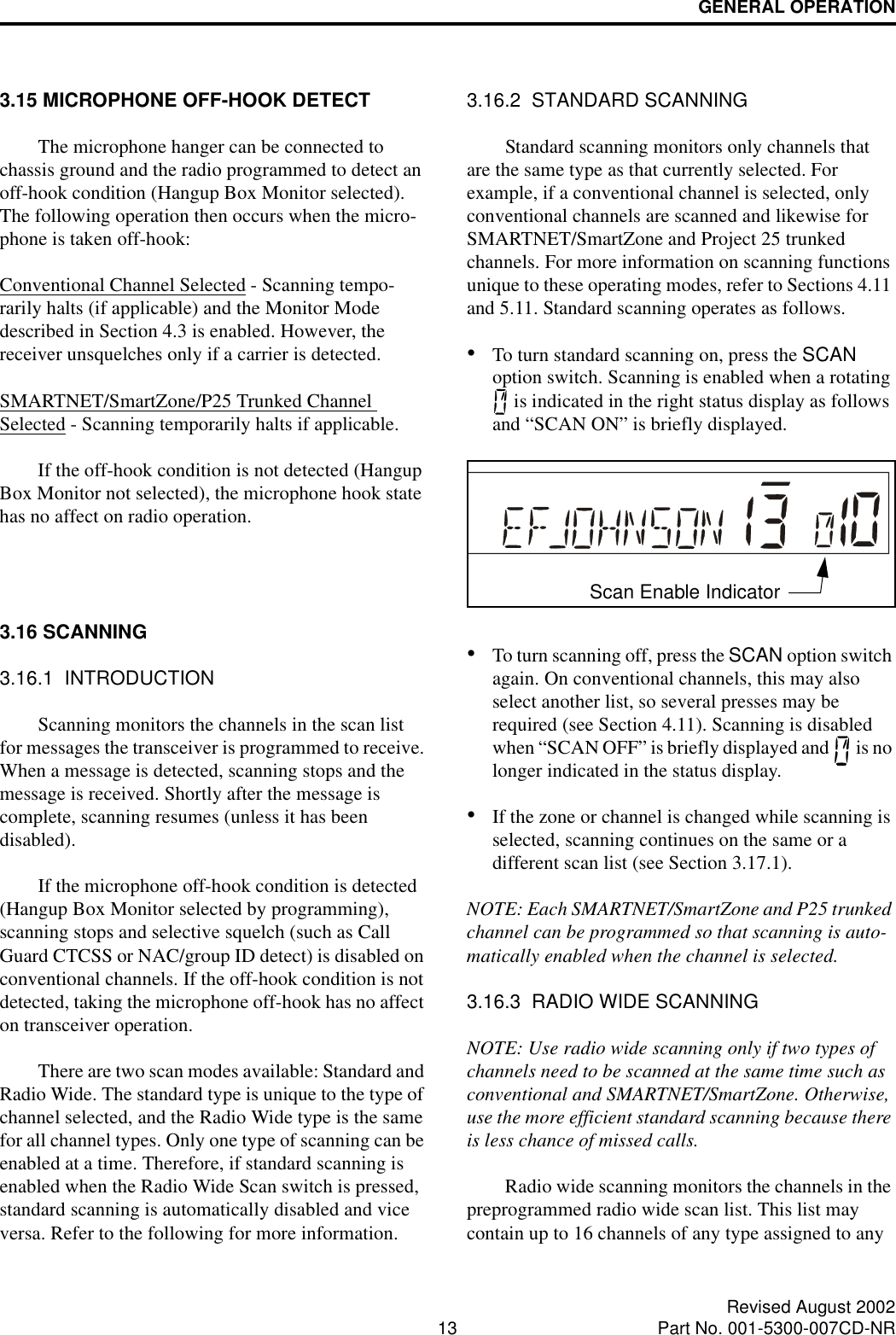 GENERAL OPERATION13 Revised August 2002Part No. 001-5300-007CD-NR3.15 MICROPHONE OFF-HOOK DETECTThe microphone hanger can be connected to chassis ground and the radio programmed to detect an off-hook condition (Hangup Box Monitor selected). The following operation then occurs when the micro-phone is taken off-hook:Conventional Channel Selected - Scanning tempo-rarily halts (if applicable) and the Monitor Mode described in Section 4.3 is enabled. However, the receiver unsquelches only if a carrier is detected. SMARTNET/SmartZone/P25 Trunked Channel Selected - Scanning temporarily halts if applicable. If the off-hook condition is not detected (Hangup Box Monitor not selected), the microphone hook state has no affect on radio operation.3.16 SCANNING3.16.1  INTRODUCTIONScanning monitors the channels in the scan list for messages the transceiver is programmed to receive. When a message is detected, scanning stops and the message is received. Shortly after the message is complete, scanning resumes (unless it has been disabled). If the microphone off-hook condition is detected (Hangup Box Monitor selected by programming), scanning stops and selective squelch (such as Call Guard CTCSS or NAC/group ID detect) is disabled on conventional channels. If the off-hook condition is not detected, taking the microphone off-hook has no affect on transceiver operation. There are two scan modes available: Standard and Radio Wide. The standard type is unique to the type of channel selected, and the Radio Wide type is the same for all channel types. Only one type of scanning can be enabled at a time. Therefore, if standard scanning is enabled when the Radio Wide Scan switch is pressed, standard scanning is automatically disabled and vice versa. Refer to the following for more information.3.16.2  STANDARD SCANNINGStandard scanning monitors only channels that are the same type as that currently selected. For example, if a conventional channel is selected, only conventional channels are scanned and likewise for SMARTNET/SmartZone and Project 25 trunked channels. For more information on scanning functions unique to these operating modes, refer to Sections 4.11 and 5.11. Standard scanning operates as follows.•To turn standard scanning on, press the SCAN option switch. Scanning is enabled when a rotating  is indicated in the right status display as follows and “SCAN ON” is briefly displayed.•To turn scanning off, press the SCAN option switch again. On conventional channels, this may also select another list, so several presses may be required (see Section 4.11). Scanning is disabled when “SCAN OFF” is briefly displayed and   is no longer indicated in the status display.•If the zone or channel is changed while scanning is selected, scanning continues on the same or a different scan list (see Section 3.17.1).NOTE: Each SMARTNET/SmartZone and P25 trunked channel can be programmed so that scanning is auto-matically enabled when the channel is selected.3.16.3  RADIO WIDE SCANNINGNOTE: Use radio wide scanning only if two types of channels need to be scanned at the same time such as conventional and SMARTNET/SmartZone. Otherwise, use the more efficient standard scanning because there is less chance of missed calls.Radio wide scanning monitors the channels in the preprogrammed radio wide scan list. This list may contain up to 16 channels of any type assigned to any Scan Enable Indicator