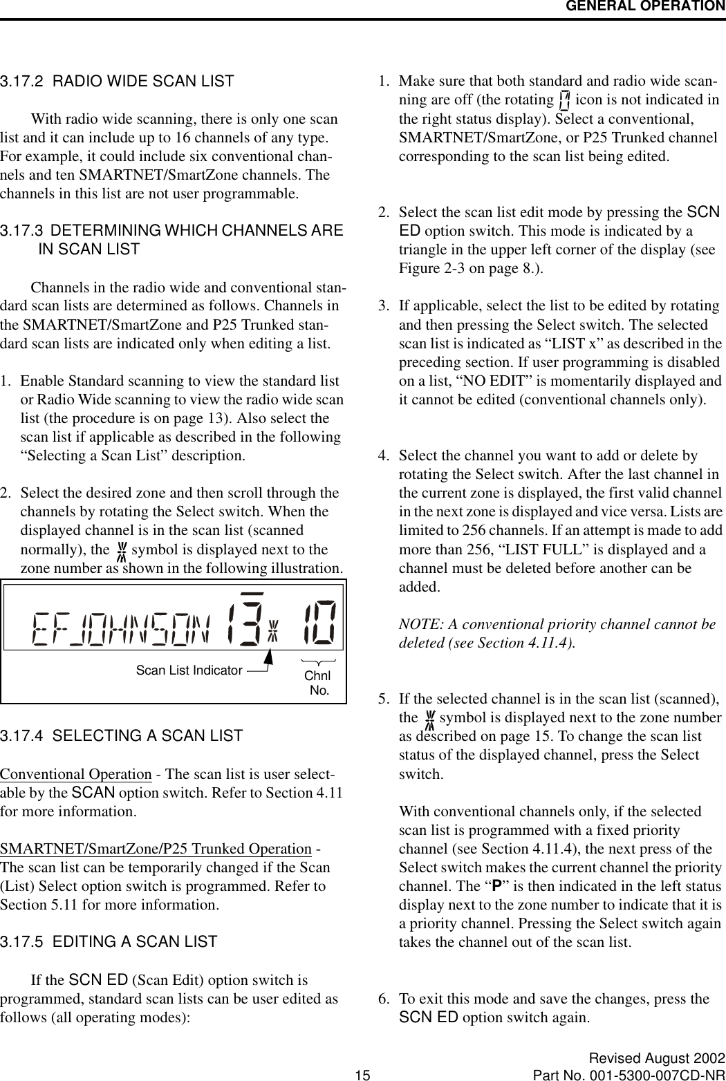 GENERAL OPERATION15 Revised August 2002Part No. 001-5300-007CD-NR3.17.2  RADIO WIDE SCAN LISTWith radio wide scanning, there is only one scan list and it can include up to 16 channels of any type. For example, it could include six conventional chan-nels and ten SMARTNET/SmartZone channels. The channels in this list are not user programmable.3.17.3  DETERMINING WHICH CHANNELS ARE IN SCAN LISTChannels in the radio wide and conventional stan-dard scan lists are determined as follows. Channels in the SMARTNET/SmartZone and P25 Trunked stan-dard scan lists are indicated only when editing a list.1. Enable Standard scanning to view the standard list or Radio Wide scanning to view the radio wide scan list (the procedure is on page 13). Also select the scan list if applicable as described in the following “Selecting a Scan List” description. 2. Select the desired zone and then scroll through the channels by rotating the Select switch. When the displayed channel is in the scan list (scanned normally), the   symbol is displayed next to the zone number as shown in the following illustration. 3.17.4  SELECTING A SCAN LISTConventional Operation - The scan list is user select-able by the SCAN option switch. Refer to Section 4.11 for more information.SMARTNET/SmartZone/P25 Trunked Operation - The scan list can be temporarily changed if the Scan (List) Select option switch is programmed. Refer to Section 5.11 for more information.3.17.5  EDITING A SCAN LISTIf the SCN ED (Scan Edit) option switch is programmed, standard scan lists can be user edited as follows (all operating modes):1. Make sure that both standard and radio wide scan-ning are off (the rotating   icon is not indicated in the right status display). Select a conventional, SMARTNET/SmartZone, or P25 Trunked channel corresponding to the scan list being edited.2. Select the scan list edit mode by pressing the SCN ED option switch. This mode is indicated by a triangle in the upper left corner of the display (see Figure 2-3 on page 8.). 3. If applicable, select the list to be edited by rotating and then pressing the Select switch. The selected scan list is indicated as “LIST x” as described in the preceding section. If user programming is disabled on a list, “NO EDIT” is momentarily displayed and it cannot be edited (conventional channels only).4. Select the channel you want to add or delete by rotating the Select switch. After the last channel in the current zone is displayed, the first valid channel in the next zone is displayed and vice versa. Lists are limited to 256 channels. If an attempt is made to add more than 256, “LIST FULL” is displayed and a channel must be deleted before another can be added.NOTE: A conventional priority channel cannot be deleted (see Section 4.11.4).5. If the selected channel is in the scan list (scanned), the   symbol is displayed next to the zone number as described on page 15. To change the scan list status of the displayed channel, press the Select switch. With conventional channels only, if the selected scan list is programmed with a fixed priority channel (see Section 4.11.4), the next press of the Select switch makes the current channel the priority channel. The “P” is then indicated in the left status display next to the zone number to indicate that it is a priority channel. Pressing the Select switch again takes the channel out of the scan list.6. To exit this mode and save the changes, press the SCN ED option switch again.Scan List Indicator ChnlNo.