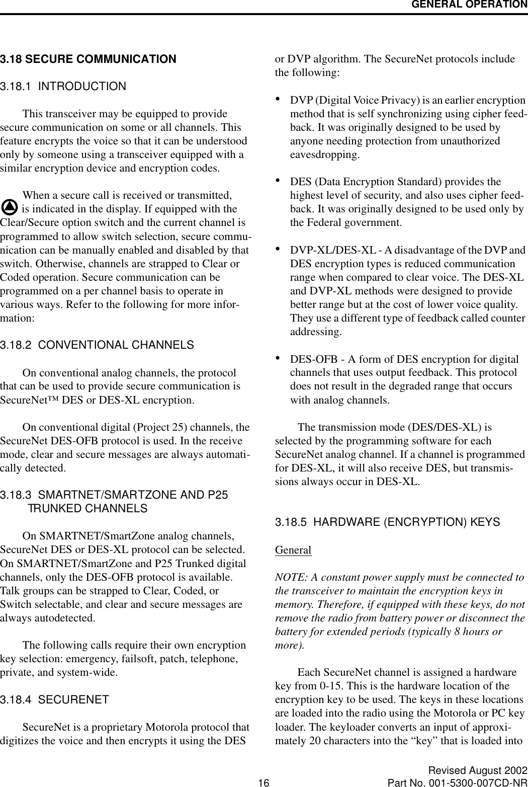 GENERAL OPERATION16 Revised August 2002Part No. 001-5300-007CD-NR3.18 SECURE COMMUNICATION 3.18.1  INTRODUCTIONThis transceiver may be equipped to provide secure communication on some or all channels. This feature encrypts the voice so that it can be understood only by someone using a transceiver equipped with a similar encryption device and encryption codes. When a secure call is received or transmitted,  is indicated in the display. If equipped with the Clear/Secure option switch and the current channel is programmed to allow switch selection, secure commu-nication can be manually enabled and disabled by that switch. Otherwise, channels are strapped to Clear or Coded operation. Secure communication can be programmed on a per channel basis to operate in various ways. Refer to the following for more infor-mation:3.18.2  CONVENTIONAL CHANNELSOn conventional analog channels, the protocol that can be used to provide secure communication is SecureNet™ DES or DES-XL encryption. On conventional digital (Project 25) channels, the SecureNet DES-OFB protocol is used. In the receive mode, clear and secure messages are always automati-cally detected.3.18.3  SMARTNET/SMARTZONE AND P25 TRUNKED CHANNELSOn SMARTNET/SmartZone analog channels, SecureNet DES or DES-XL protocol can be selected. On SMARTNET/SmartZone and P25 Trunked digital channels, only the DES-OFB protocol is available. Talk groups can be strapped to Clear, Coded, or Switch selectable, and clear and secure messages are always autodetected.The following calls require their own encryption key selection: emergency, failsoft, patch, telephone, private, and system-wide.3.18.4  SECURENETSecureNet is a proprietary Motorola protocol that digitizes the voice and then encrypts it using the DES or DVP algorithm. The SecureNet protocols include the following:•DVP (Digital Voice Privacy) is an earlier encryption method that is self synchronizing using cipher feed-back. It was originally designed to be used by anyone needing protection from unauthorized eavesdropping.•DES (Data Encryption Standard) provides the highest level of security, and also uses cipher feed-back. It was originally designed to be used only by the Federal government. •DVP-XL/DES-XL - A disadvantage of the DVP and DES encryption types is reduced communication range when compared to clear voice. The DES-XL and DVP-XL methods were designed to provide better range but at the cost of lower voice quality. They use a different type of feedback called counter addressing. •DES-OFB - A form of DES encryption for digital channels that uses output feedback. This protocol does not result in the degraded range that occurs with analog channels. The transmission mode (DES/DES-XL) is selected by the programming software for each SecureNet analog channel. If a channel is programmed for DES-XL, it will also receive DES, but transmis-sions always occur in DES-XL. 3.18.5  HARDWARE (ENCRYPTION) KEYSGeneralNOTE: A constant power supply must be connected to the transceiver to maintain the encryption keys in memory. Therefore, if equipped with these keys, do not remove the radio from battery power or disconnect the battery for extended periods (typically 8 hours or more). Each SecureNet channel is assigned a hardware key from 0-15. This is the hardware location of the encryption key to be used. The keys in these locations are loaded into the radio using the Motorola or PC key loader. The keyloader converts an input of approxi-mately 20 characters into the “key” that is loaded into 