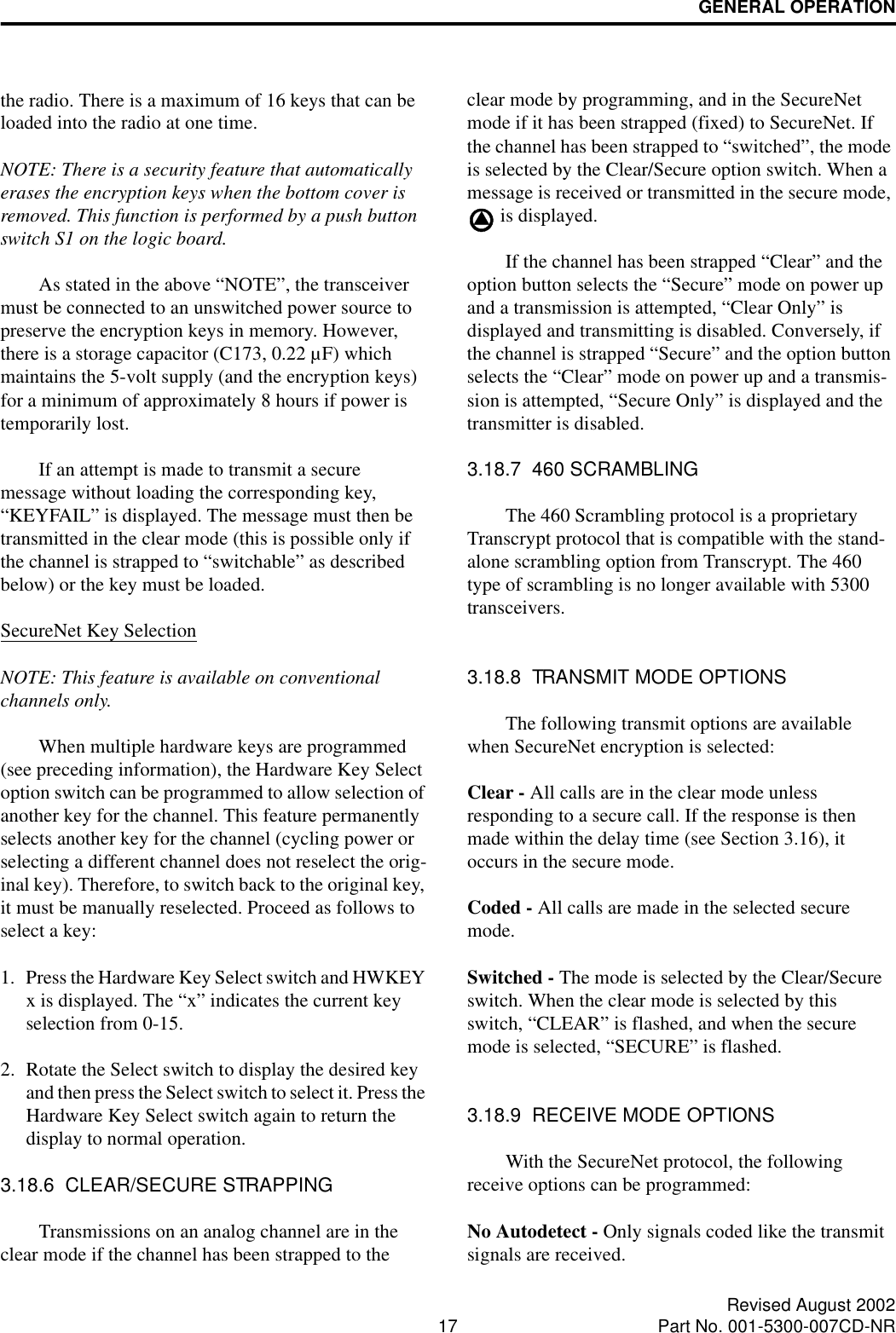 GENERAL OPERATION17 Revised August 2002Part No. 001-5300-007CD-NRthe radio. There is a maximum of 16 keys that can be loaded into the radio at one time.NOTE: There is a security feature that automatically erases the encryption keys when the bottom cover is removed. This function is performed by a push button switch S1 on the logic board.As stated in the above “NOTE”, the transceiver must be connected to an unswitched power source to preserve the encryption keys in memory. However, there is a storage capacitor (C173, 0.22 µF) which maintains the 5-volt supply (and the encryption keys) for a minimum of approximately 8 hours if power is temporarily lost. If an attempt is made to transmit a secure message without loading the corresponding key, “KEYFAIL” is displayed. The message must then be transmitted in the clear mode (this is possible only if the channel is strapped to “switchable” as described below) or the key must be loaded.SecureNet Key SelectionNOTE: This feature is available on conventional channels only.When multiple hardware keys are programmed (see preceding information), the Hardware Key Select option switch can be programmed to allow selection of another key for the channel. This feature permanently selects another key for the channel (cycling power or selecting a different channel does not reselect the orig-inal key). Therefore, to switch back to the original key, it must be manually reselected. Proceed as follows to select a key:1. Press the Hardware Key Select switch and HWKEY x is displayed. The “x” indicates the current key selection from 0-15. 2. Rotate the Select switch to display the desired key and then press the Select switch to select it. Press the Hardware Key Select switch again to return the display to normal operation.3.18.6  CLEAR/SECURE STRAPPINGTransmissions on an analog channel are in the clear mode if the channel has been strapped to the clear mode by programming, and in the SecureNet mode if it has been strapped (fixed) to SecureNet. If the channel has been strapped to “switched”, the mode is selected by the Clear/Secure option switch. When a message is received or transmitted in the secure mode,  is displayed.If the channel has been strapped “Clear” and the option button selects the “Secure” mode on power up and a transmission is attempted, “Clear Only” is displayed and transmitting is disabled. Conversely, if the channel is strapped “Secure” and the option button selects the “Clear” mode on power up and a transmis-sion is attempted, “Secure Only” is displayed and the transmitter is disabled.3.18.7  460 SCRAMBLINGThe 460 Scrambling protocol is a proprietary Transcrypt protocol that is compatible with the stand-alone scrambling option from Transcrypt. The 460 type of scrambling is no longer available with 5300 transceivers.3.18.8  TRANSMIT MODE OPTIONSThe following transmit options are available when SecureNet encryption is selected:Clear - All calls are in the clear mode unless responding to a secure call. If the response is then made within the delay time (see Section 3.16), it occurs in the secure mode.Coded - All calls are made in the selected secure mode. Switched - The mode is selected by the Clear/Secure switch. When the clear mode is selected by this switch, “CLEAR” is flashed, and when the secure mode is selected, “SECURE” is flashed.3.18.9  RECEIVE MODE OPTIONSWith the SecureNet protocol, the following receive options can be programmed:No Autodetect - Only signals coded like the transmit signals are received.