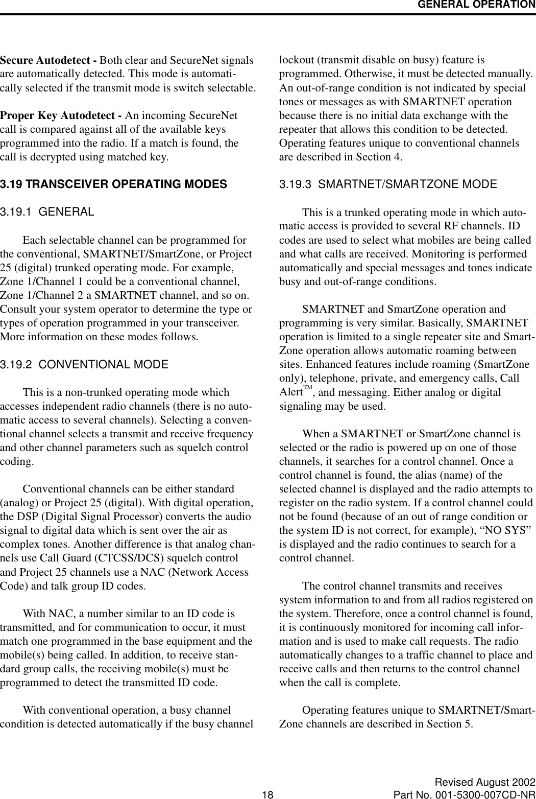 GENERAL OPERATION18 Revised August 2002Part No. 001-5300-007CD-NRSecure Autodetect - Both clear and SecureNet signals are automatically detected. This mode is automati-cally selected if the transmit mode is switch selectable.Proper Key Autodetect - An incoming SecureNet call is compared against all of the available keys programmed into the radio. If a match is found, the call is decrypted using matched key. 3.19 TRANSCEIVER OPERATING MODES3.19.1  GENERALEach selectable channel can be programmed for the conventional, SMARTNET/SmartZone, or Project 25 (digital) trunked operating mode. For example, Zone 1/Channel 1 could be a conventional channel, Zone 1/Channel 2 a SMARTNET channel, and so on. Consult your system operator to determine the type or types of operation programmed in your transceiver. More information on these modes follows.3.19.2  CONVENTIONAL MODEThis is a non-trunked operating mode which accesses independent radio channels (there is no auto-matic access to several channels). Selecting a conven-tional channel selects a transmit and receive frequency and other channel parameters such as squelch control coding. Conventional channels can be either standard (analog) or Project 25 (digital). With digital operation, the DSP (Digital Signal Processor) converts the audio signal to digital data which is sent over the air as complex tones. Another difference is that analog chan-nels use Call Guard (CTCSS/DCS) squelch control and Project 25 channels use a NAC (Network Access Code) and talk group ID codes. With NAC, a number similar to an ID code is transmitted, and for communication to occur, it must match one programmed in the base equipment and the mobile(s) being called. In addition, to receive stan-dard group calls, the receiving mobile(s) must be programmed to detect the transmitted ID code. With conventional operation, a busy channel condition is detected automatically if the busy channel lockout (transmit disable on busy) feature is programmed. Otherwise, it must be detected manually. An out-of-range condition is not indicated by special tones or messages as with SMARTNET operation because there is no initial data exchange with the repeater that allows this condition to be detected. Operating features unique to conventional channels are described in Section 4.3.19.3  SMARTNET/SMARTZONE MODEThis is a trunked operating mode in which auto-matic access is provided to several RF channels. ID codes are used to select what mobiles are being called and what calls are received. Monitoring is performed automatically and special messages and tones indicate busy and out-of-range conditions. SMARTNET and SmartZone operation and programming is very similar. Basically, SMARTNET operation is limited to a single repeater site and Smart-Zone operation allows automatic roaming between sites. Enhanced features include roaming (SmartZone only), telephone, private, and emergency calls, Call Alert™, and messaging. Either analog or digital signaling may be used. When a SMARTNET or SmartZone channel is selected or the radio is powered up on one of those channels, it searches for a control channel. Once a control channel is found, the alias (name) of the selected channel is displayed and the radio attempts to register on the radio system. If a control channel could not be found (because of an out of range condition or the system ID is not correct, for example), “NO SYS” is displayed and the radio continues to search for a control channel.The control channel transmits and receives system information to and from all radios registered on the system. Therefore, once a control channel is found, it is continuously monitored for incoming call infor-mation and is used to make call requests. The radio automatically changes to a traffic channel to place and receive calls and then returns to the control channel when the call is complete.Operating features unique to SMARTNET/Smart-Zone channels are described in Section 5.
