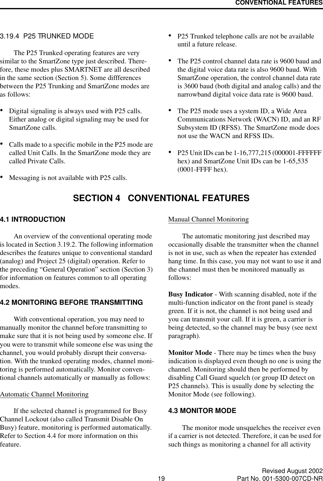 CONVENTIONAL FEATURES19 Revised August 2002Part No. 001-5300-007CD-NR3.19.4  P25 TRUNKED MODEThe P25 Trunked operating features are very similar to the SmartZone type just described. There-fore, these modes plus SMARTNET are all described in the same section (Section 5). Some diffferences between the P25 Trunking and SmartZone modes are as follows:•Digital signaling is always used with P25 calls. Either analog or digital signaling may be used for SmartZone calls.•Calls made to a specific mobile in the P25 mode are called Unit Calls. In the SmartZone mode they are called Private Calls. •Messaging is not available with P25 calls.•P25 Trunked telephone calls are not be available until a future release. •The P25 control channel data rate is 9600 baud and the digital voice data rate is also 9600 baud. With SmartZone operation, the control channel data rate is 3600 baud (both digital and analog calls) and the narrowband digital voice data rate is 9600 baud.•The P25 mode uses a system ID, a Wide Area Communications Network (WACN) ID, and an RF Subsystem ID (RFSS). The SmartZone mode does not use the WACN and RFSS IDs.•P25 Unit IDs can be 1-16,777,215 (000001-FFFFFF hex) and SmartZone Unit IDs can be 1-65,535 (0001-FFFF hex).SECTION 4   CONVENTIONAL FEATURES4.1 INTRODUCTIONAn overview of the conventional operating mode is located in Section 3.19.2. The following information describes the features unique to conventional standard (analog) and Project 25 (digital) operation. Refer to the preceding “General Operation” section (Section 3) for information on features common to all operating modes.4.2 MONITORING BEFORE TRANSMITTINGWith conventional operation, you may need to manually monitor the channel before transmitting to make sure that it is not being used by someone else. If you were to transmit while someone else was using the channel, you would probably disrupt their conversa-tion. With the trunked operating modes, channel moni-toring is performed automatically. Monitor conven-tional channels automatically or manually as follows:Automatic Channel MonitoringIf the selected channel is programmed for Busy Channel Lockout (also called Transmit Disable On Busy) feature, monitoring is performed automatically. Refer to Section 4.4 for more information on this feature.Manual Channel MonitoringThe automatic monitoring just described may occasionally disable the transmitter when the channel is not in use, such as when the repeater has extended hang time. In this case, you may not want to use it and the channel must then be monitored manually as follows:Busy Indicator - With scanning disabled, note if the multi-function indicator on the front panel is steady green. If it is not, the channel is not being used and you can transmit your call. If it is green, a carrier is being detected, so the channel may be busy (see next paragraph). Monitor Mode - There may be times when the busy indication is displayed even though no one is using the channel. Monitoring should then be performed by disabling Call Guard squelch (or group ID detect on P25 channels). This is usually done by selecting the Monitor Mode (see following). 4.3 MONITOR MODEThe monitor mode unsquelches the receiver even if a carrier is not detected. Therefore, it can be used for such things as monitoring a channel for all activity 