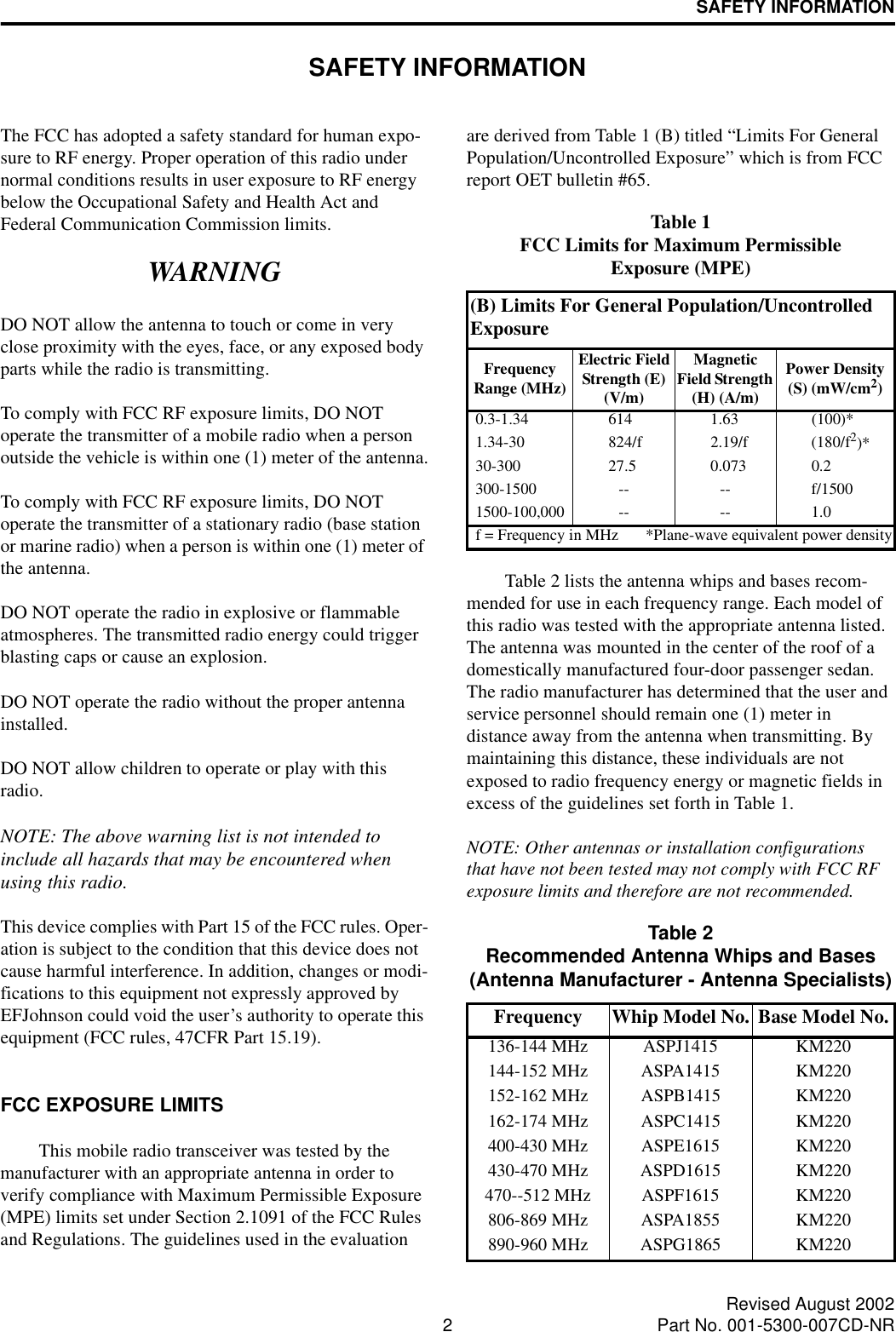 2Revised August 2002Part No. 001-5300-007CD-NRSAFETY INFORMATIONSAFETY INFORMATIONThe FCC has adopted a safety standard for human expo-sure to RF energy. Proper operation of this radio under normal conditions results in user exposure to RF energy below the Occupational Safety and Health Act and Federal Communication Commission limits.WARNINGDO NOT allow the antenna to touch or come in very close proximity with the eyes, face, or any exposed body parts while the radio is transmitting.To comply with FCC RF exposure limits, DO NOT operate the transmitter of a mobile radio when a person outside the vehicle is within one (1) meter of the antenna.To comply with FCC RF exposure limits, DO NOT operate the transmitter of a stationary radio (base station or marine radio) when a person is within one (1) meter of the antenna.DO NOT operate the radio in explosive or flammable atmospheres. The transmitted radio energy could trigger blasting caps or cause an explosion. DO NOT operate the radio without the proper antenna installed. DO NOT allow children to operate or play with this radio.NOTE: The above warning list is not intended to include all hazards that may be encountered when using this radio.This device complies with Part 15 of the FCC rules. Oper-ation is subject to the condition that this device does not cause harmful interference. In addition, changes or modi-fications to this equipment not expressly approved by EFJohnson could void the user’s authority to operate this equipment (FCC rules, 47CFR Part 15.19).FCC EXPOSURE LIMITSThis mobile radio transceiver was tested by the manufacturer with an appropriate antenna in order to verify compliance with Maximum Permissible Exposure (MPE) limits set under Section 2.1091 of the FCC Rules and Regulations. The guidelines used in the evaluation are derived from Table 1 (B) titled “Limits For General Population/Uncontrolled Exposure” which is from FCC report OET bulletin #65.Table 2 lists the antenna whips and bases recom-mended for use in each frequency range. Each model of this radio was tested with the appropriate antenna listed. The antenna was mounted in the center of the roof of a domestically manufactured four-door passenger sedan. The radio manufacturer has determined that the user and service personnel should remain one (1) meter in distance away from the antenna when transmitting. By maintaining this distance, these individuals are not exposed to radio frequency energy or magnetic fields in excess of the guidelines set forth in Table 1. NOTE: Other antennas or installation configurations that have not been tested may not comply with FCC RF exposure limits and therefore are not recommended.Table 1FCC Limits for Maximum Permissible Exposure (MPE)(B) Limits For General Population/Uncontrolled ExposureFrequency Range (MHz)Electric Field Strength (E) (V/m)Magnetic Field Strength (H) (A/m)Power Density (S) (mW/cm2)0.3-1.34 614 1.63 (100)*1.34-30 824/f 2.19/f (180/f2)*30-300 27.5 0.073 0.2300-1500 -- -- f/15001500-100,000 -- -- 1.0f = Frequency in MHz *Plane-wave equivalent power densityTable 2Recommended Antenna Whips and Bases(Antenna Manufacturer - Antenna Specialists)Frequency Whip Model No. Base Model No.136-144 MHz ASPJ1415 KM220144-152 MHz ASPA1415 KM220152-162 MHz ASPB1415 KM220162-174 MHz ASPC1415 KM220400-430 MHz ASPE1615 KM220430-470 MHz ASPD1615 KM220470--512 MHz ASPF1615 KM220806-869 MHz ASPA1855 KM220890-960 MHz ASPG1865 KM220