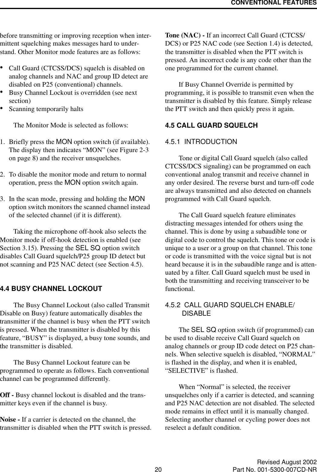 CONVENTIONAL FEATURES20 Revised August 2002Part No. 001-5300-007CD-NRbefore transmitting or improving reception when inter-mittent squelching makes messages hard to under-stand. Other Monitor mode features are as follows:•Call Guard (CTCSS/DCS) squelch is disabled on analog channels and NAC and group ID detect are disabled on P25 (conventional) channels. •Busy Channel Lockout is overridden (see next section)•Scanning temporarily halts The Monitor Mode is selected as follows:1. Briefly press the MON option switch (if available). The display then indicates “MON” (see Figure 2-3 on page 8) and the receiver unsquelches. 2. To disable the monitor mode and return to normal operation, press the MON option switch again.3. In the scan mode, pressing and holding the MON option switch monitors the scanned channel instead of the selected channel (if it is different).Taking the microphone off-hook also selects the Monitor mode if off-hook detection is enabled (see Section 3.15). Pressing the SEL SQ option switch disables Call Guard squelch/P25 group ID detect but not scanning and P25 NAC detect (see Section 4.5). 4.4 BUSY CHANNEL LOCKOUTThe Busy Channel Lockout (also called Transmit Disable on Busy) feature automatically disables the transmitter if the channel is busy when the PTT switch is pressed. When the transmitter is disabled by this feature, “BUSY” is displayed, a busy tone sounds, and the transmitter is disabled.The Busy Channel Lockout feature can be programmed to operate as follows. Each conventional channel can be programmed differently.Off - Busy channel lockout is disabled and the trans-mitter keys even if the channel is busy.Noise - If a carrier is detected on the channel, the transmitter is disabled when the PTT switch is pressed.Tone (NAC) - If an incorrect Call Guard (CTCSS/DCS) or P25 NAC code (see Section 1.4) is detected, the transmitter is disabled when the PTT switch is pressed. An incorrect code is any code other than the one programmed for the current channel.If Busy Channel Override is permitted by programming, it is possible to transmit even when the transmitter is disabled by this feature. Simply release the PTT switch and then quickly press it again.4.5 CALL GUARD SQUELCH4.5.1  INTRODUCTIONTone or digital Call Guard squelch (also called CTCSS/DCS signaling) can be programmed on each conventional analog transmit and receive channel in any order desired. The reverse burst and turn-off code are always transmitted and also detected on channels programmed with Call Guard squelch. The Call Guard squelch feature eliminates distracting messages intended for others using the channel. This is done by using a subaudible tone or digital code to control the squelch. This tone or code is unique to a user or a group on that channel. This tone or code is transmitted with the voice signal but is not heard because it is in the subaudible range and is atten-uated by a filter. Call Guard squelch must be used in both the transmitting and receiving transceiver to be functional. 4.5.2  CALL GUARD SQUELCH ENABLE/DISABLEThe SEL SQ option switch (if programmed) can be used to disable receive Call Guard squelch on analog channels or group ID code detect on P25 chan-nels. When selective squelch is disabled, “NORMAL” is flashed in the display, and when it is enabled, “SELECTIVE” is flashed. When “Normal” is selected, the receiver unsquelches only if a carrier is detected, and scanning and P25 NAC detection are not disabled. The selected mode remains in effect until it is manually changed. Selecting another channel or cycling power does not reselect a default condition. 