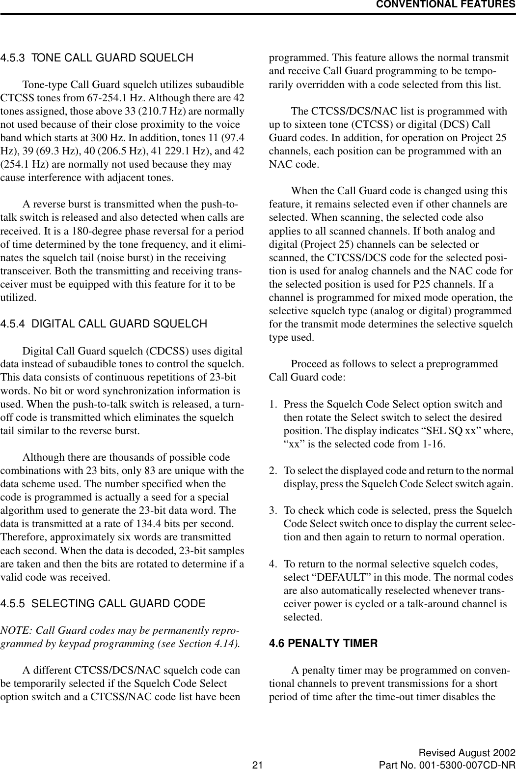 CONVENTIONAL FEATURES21 Revised August 2002Part No. 001-5300-007CD-NR4.5.3  TONE CALL GUARD SQUELCHTone-type Call Guard squelch utilizes subaudible CTCSS tones from 67-254.1 Hz. Although there are 42 tones assigned, those above 33 (210.7 Hz) are normally not used because of their close proximity to the voice band which starts at 300 Hz. In addition, tones 11 (97.4 Hz), 39 (69.3 Hz), 40 (206.5 Hz), 41 229.1 Hz), and 42 (254.1 Hz) are normally not used because they may cause interference with adjacent tones.A reverse burst is transmitted when the push-to-talk switch is released and also detected when calls are received. It is a 180-degree phase reversal for a period of time determined by the tone frequency, and it elimi-nates the squelch tail (noise burst) in the receiving transceiver. Both the transmitting and receiving trans-ceiver must be equipped with this feature for it to be utilized. 4.5.4  DIGITAL CALL GUARD SQUELCHDigital Call Guard squelch (CDCSS) uses digital data instead of subaudible tones to control the squelch. This data consists of continuous repetitions of 23-bit words. No bit or word synchronization information is used. When the push-to-talk switch is released, a turn-off code is transmitted which eliminates the squelch tail similar to the reverse burst. Although there are thousands of possible code combinations with 23 bits, only 83 are unique with the data scheme used. The number specified when the code is programmed is actually a seed for a special algorithm used to generate the 23-bit data word. The data is transmitted at a rate of 134.4 bits per second. Therefore, approximately six words are transmitted each second. When the data is decoded, 23-bit samples are taken and then the bits are rotated to determine if a valid code was received.4.5.5  SELECTING CALL GUARD CODENOTE: Call Guard codes may be permanently repro-grammed by keypad programming (see Section 4.14).A different CTCSS/DCS/NAC squelch code can be temporarily selected if the Squelch Code Select option switch and a CTCSS/NAC code list have been programmed. This feature allows the normal transmit and receive Call Guard programming to be tempo-rarily overridden with a code selected from this list. The CTCSS/DCS/NAC list is programmed with up to sixteen tone (CTCSS) or digital (DCS) Call Guard codes. In addition, for operation on Project 25 channels, each position can be programmed with an NAC code. When the Call Guard code is changed using this feature, it remains selected even if other channels are selected. When scanning, the selected code also applies to all scanned channels. If both analog and digital (Project 25) channels can be selected or scanned, the CTCSS/DCS code for the selected posi-tion is used for analog channels and the NAC code for the selected position is used for P25 channels. If a channel is programmed for mixed mode operation, the selective squelch type (analog or digital) programmed for the transmit mode determines the selective squelch type used. Proceed as follows to select a preprogrammed Call Guard code:1. Press the Squelch Code Select option switch and then rotate the Select switch to select the desired position. The display indicates “SEL SQ xx” where, “xx” is the selected code from 1-16.2. To select the displayed code and return to the normal display, press the Squelch Code Select switch again. 3. To check which code is selected, press the Squelch Code Select switch once to display the current selec-tion and then again to return to normal operation.4. To return to the normal selective squelch codes, select “DEFAULT” in this mode. The normal codes are also automatically reselected whenever trans-ceiver power is cycled or a talk-around channel is selected.4.6 PENALTY TIMERA penalty timer may be programmed on conven-tional channels to prevent transmissions for a short period of time after the time-out timer disables the 