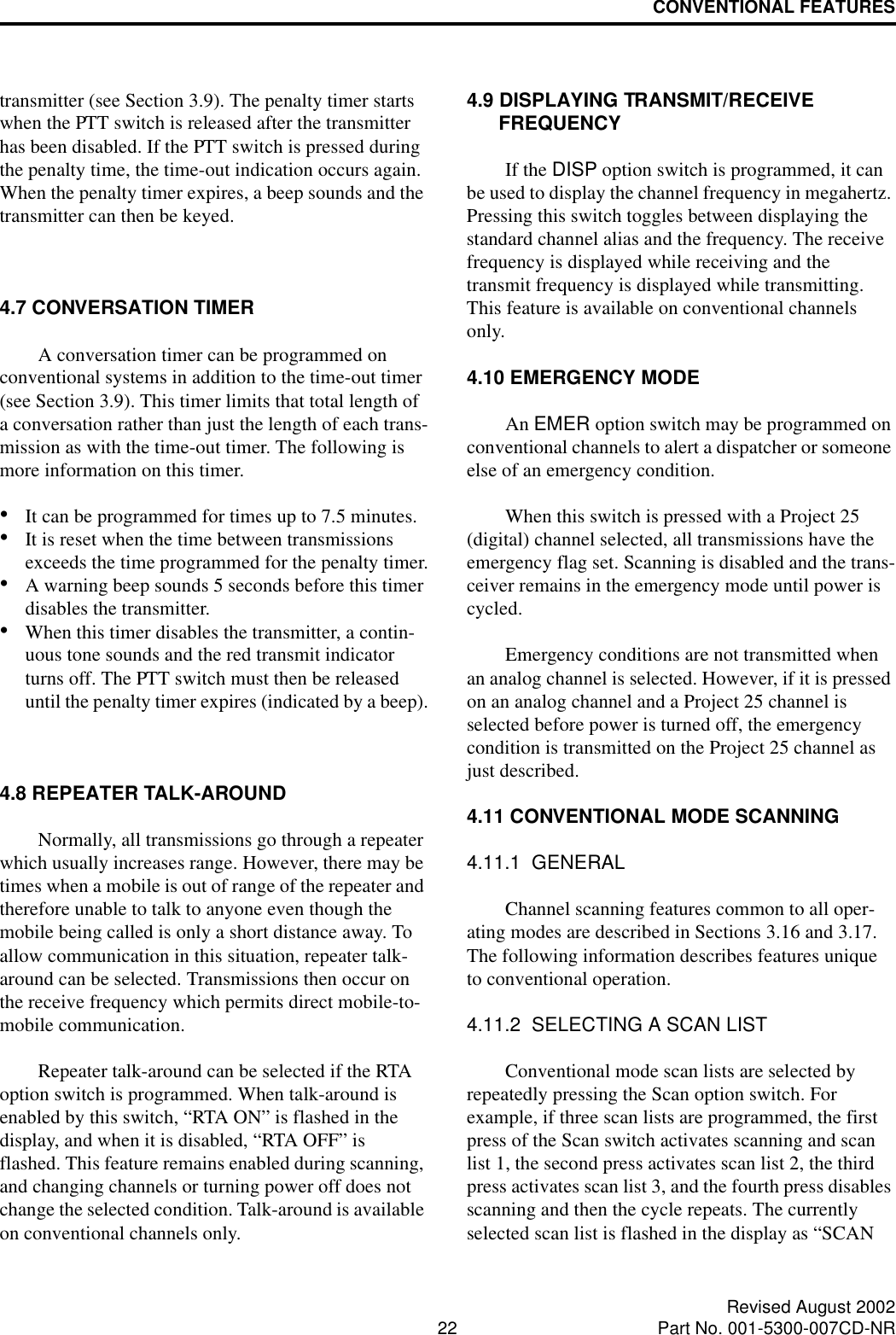 CONVENTIONAL FEATURES22 Revised August 2002Part No. 001-5300-007CD-NRtransmitter (see Section 3.9). The penalty timer starts when the PTT switch is released after the transmitter has been disabled. If the PTT switch is pressed during the penalty time, the time-out indication occurs again. When the penalty timer expires, a beep sounds and the transmitter can then be keyed.4.7 CONVERSATION TIMERA conversation timer can be programmed on conventional systems in addition to the time-out timer (see Section 3.9). This timer limits that total length of a conversation rather than just the length of each trans-mission as with the time-out timer. The following is more information on this timer.•It can be programmed for times up to 7.5 minutes.•It is reset when the time between transmissions exceeds the time programmed for the penalty timer.•A warning beep sounds 5 seconds before this timer disables the transmitter.•When this timer disables the transmitter, a contin-uous tone sounds and the red transmit indicator turns off. The PTT switch must then be released until the penalty timer expires (indicated by a beep).4.8 REPEATER TALK-AROUNDNormally, all transmissions go through a repeater which usually increases range. However, there may be times when a mobile is out of range of the repeater and therefore unable to talk to anyone even though the mobile being called is only a short distance away. To allow communication in this situation, repeater talk-around can be selected. Transmissions then occur on the receive frequency which permits direct mobile-to-mobile communication.Repeater talk-around can be selected if the RTA option switch is programmed. When talk-around is enabled by this switch, “RTA ON” is flashed in the display, and when it is disabled, “RTA OFF” is flashed. This feature remains enabled during scanning, and changing channels or turning power off does not change the selected condition. Talk-around is available on conventional channels only.4.9 DISPLAYING TRANSMIT/RECEIVE FREQUENCYIf the DISP option switch is programmed, it can be used to display the channel frequency in megahertz. Pressing this switch toggles between displaying the standard channel alias and the frequency. The receive frequency is displayed while receiving and the transmit frequency is displayed while transmitting. This feature is available on conventional channels only.4.10 EMERGENCY MODEAn EMER option switch may be programmed on conventional channels to alert a dispatcher or someone else of an emergency condition. When this switch is pressed with a Project 25 (digital) channel selected, all transmissions have the emergency flag set. Scanning is disabled and the trans-ceiver remains in the emergency mode until power is cycled.Emergency conditions are not transmitted when an analog channel is selected. However, if it is pressed on an analog channel and a Project 25 channel is selected before power is turned off, the emergency condition is transmitted on the Project 25 channel as just described. 4.11 CONVENTIONAL MODE SCANNING4.11.1  GENERALChannel scanning features common to all oper-ating modes are described in Sections 3.16 and 3.17. The following information describes features unique to conventional operation.4.11.2  SELECTING A SCAN LISTConventional mode scan lists are selected by repeatedly pressing the Scan option switch. For example, if three scan lists are programmed, the first press of the Scan switch activates scanning and scan list 1, the second press activates scan list 2, the third press activates scan list 3, and the fourth press disables scanning and then the cycle repeats. The currently selected scan list is flashed in the display as “SCAN 