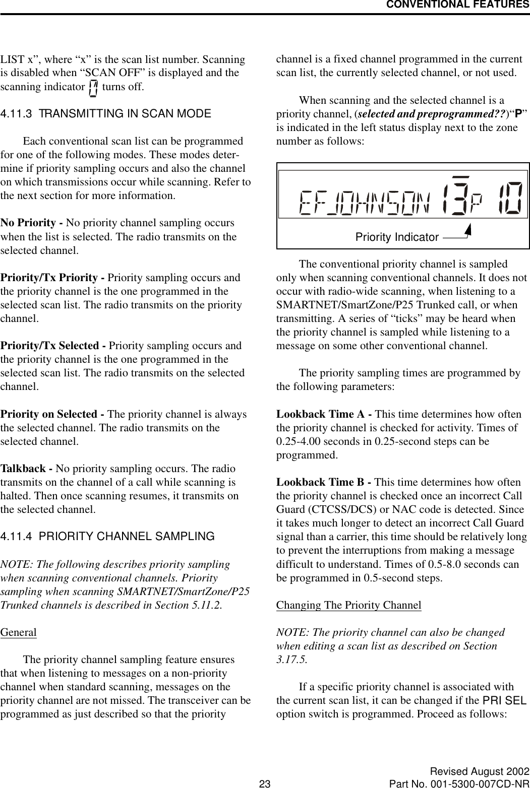CONVENTIONAL FEATURES23 Revised August 2002Part No. 001-5300-007CD-NRLIST x”, where “x” is the scan list number. Scanning is disabled when “SCAN OFF” is displayed and the scanning indicator   turns off.4.11.3  TRANSMITTING IN SCAN MODEEach conventional scan list can be programmed for one of the following modes. These modes deter-mine if priority sampling occurs and also the channel on which transmissions occur while scanning. Refer to the next section for more information.No Priority - No priority channel sampling occurs when the list is selected. The radio transmits on the selected channel.Priority/Tx Priority - Priority sampling occurs and the priority channel is the one programmed in the selected scan list. The radio transmits on the priority channel.Priority/Tx Selected - Priority sampling occurs and the priority channel is the one programmed in the selected scan list. The radio transmits on the selected channel.Priority on Selected - The priority channel is always the selected channel. The radio transmits on the selected channel. Talkback - No priority sampling occurs. The radio transmits on the channel of a call while scanning is halted. Then once scanning resumes, it transmits on the selected channel.4.11.4  PRIORITY CHANNEL SAMPLINGNOTE: The following describes priority sampling when scanning conventional channels. Priority sampling when scanning SMARTNET/SmartZone/P25 Trunked channels is described in Section 5.11.2.GeneralThe priority channel sampling feature ensures that when listening to messages on a non-priority channel when standard scanning, messages on the priority channel are not missed. The transceiver can be programmed as just described so that the priority channel is a fixed channel programmed in the current scan list, the currently selected channel, or not used. When scanning and the selected channel is a priority channel, (selected and preprogrammed??)“P” is indicated in the left status display next to the zone number as follows:The conventional priority channel is sampled only when scanning conventional channels. It does not occur with radio-wide scanning, when listening to a SMARTNET/SmartZone/P25 Trunked call, or when transmitting. A series of “ticks” may be heard when the priority channel is sampled while listening to a message on some other conventional channel. The priority sampling times are programmed by the following parameters:Lookback Time A - This time determines how often the priority channel is checked for activity. Times of 0.25-4.00 seconds in 0.25-second steps can be programmed.Lookback Time B - This time determines how often the priority channel is checked once an incorrect Call Guard (CTCSS/DCS) or NAC code is detected. Since it takes much longer to detect an incorrect Call Guard signal than a carrier, this time should be relatively long to prevent the interruptions from making a message difficult to understand. Times of 0.5-8.0 seconds can be programmed in 0.5-second steps.Changing The Priority ChannelNOTE: The priority channel can also be changed when editing a scan list as described on Section 3.17.5.If a specific priority channel is associated with the current scan list, it can be changed if the PRI SEL option switch is programmed. Proceed as follows:Priority Indicator
