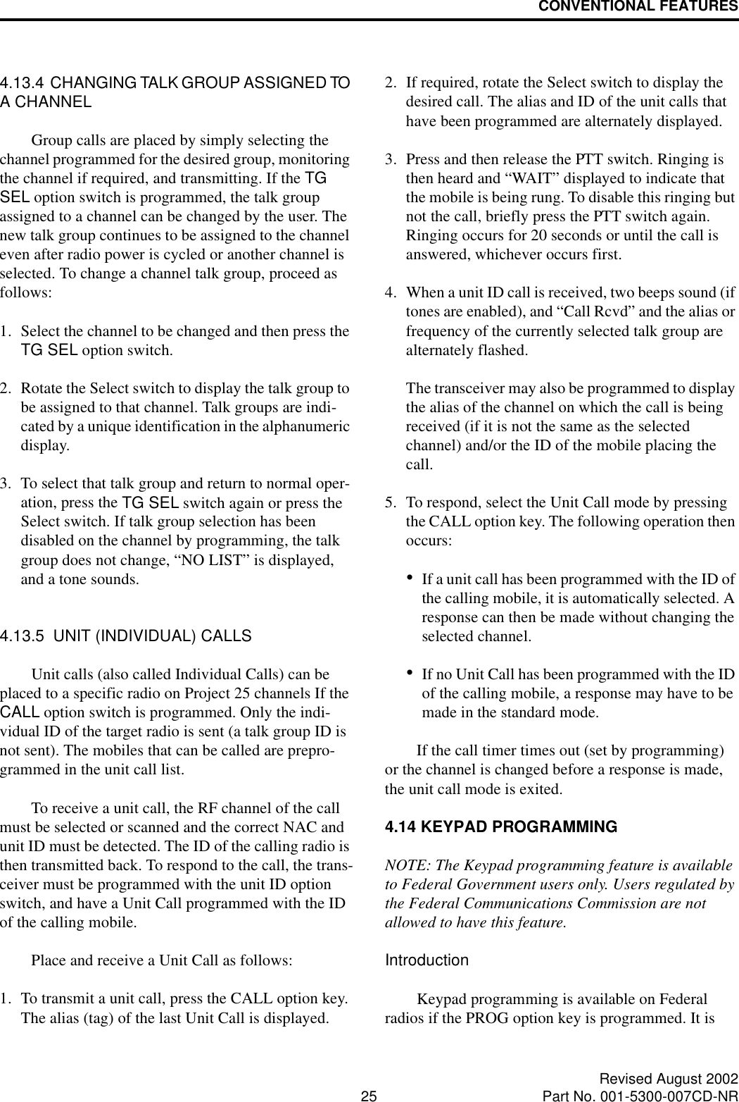 CONVENTIONAL FEATURES25 Revised August 2002Part No. 001-5300-007CD-NR4.13.4  CHANGING TALK GROUP ASSIGNED TO A CHANNELGroup calls are placed by simply selecting the channel programmed for the desired group, monitoring the channel if required, and transmitting. If the TG SEL option switch is programmed, the talk group assigned to a channel can be changed by the user. The new talk group continues to be assigned to the channel even after radio power is cycled or another channel is selected. To change a channel talk group, proceed as follows:1. Select the channel to be changed and then press the TG SEL option switch.2. Rotate the Select switch to display the talk group to be assigned to that channel. Talk groups are indi-cated by a unique identification in the alphanumeric display.3. To select that talk group and return to normal oper-ation, press the TG SEL switch again or press the Select switch. If talk group selection has been disabled on the channel by programming, the talk group does not change, “NO LIST” is displayed, and a tone sounds.4.13.5  UNIT (INDIVIDUAL) CALLSUnit calls (also called Individual Calls) can be placed to a specific radio on Project 25 channels If the CALL option switch is programmed. Only the indi-vidual ID of the target radio is sent (a talk group ID is not sent). The mobiles that can be called are prepro-grammed in the unit call list. To receive a unit call, the RF channel of the call must be selected or scanned and the correct NAC and unit ID must be detected. The ID of the calling radio is then transmitted back. To respond to the call, the trans-ceiver must be programmed with the unit ID option switch, and have a Unit Call programmed with the ID of the calling mobile. Place and receive a Unit Call as follows:1. To transmit a unit call, press the CALL option key. The alias (tag) of the last Unit Call is displayed.2. If required, rotate the Select switch to display the desired call. The alias and ID of the unit calls that have been programmed are alternately displayed.3. Press and then release the PTT switch. Ringing is then heard and “WAIT” displayed to indicate that the mobile is being rung. To disable this ringing but not the call, briefly press the PTT switch again. Ringing occurs for 20 seconds or until the call is answered, whichever occurs first.4. When a unit ID call is received, two beeps sound (if tones are enabled), and “Call Rcvd” and the alias or frequency of the currently selected talk group are alternately flashed. The transceiver may also be programmed to display the alias of the channel on which the call is being received (if it is not the same as the selected channel) and/or the ID of the mobile placing the call.5. To respond, select the Unit Call mode by pressing the CALL option key. The following operation then occurs:•If a unit call has been programmed with the ID of the calling mobile, it is automatically selected. A response can then be made without changing the selected channel.•If no Unit Call has been programmed with the ID of the calling mobile, a response may have to be made in the standard mode.If the call timer times out (set by programming) or the channel is changed before a response is made, the unit call mode is exited. 4.14 KEYPAD PROGRAMMINGNOTE: The Keypad programming feature is available to Federal Government users only. Users regulated by the Federal Communications Commission are not allowed to have this feature. IntroductionKeypad programming is available on Federal radios if the PROG option key is programmed. It is 