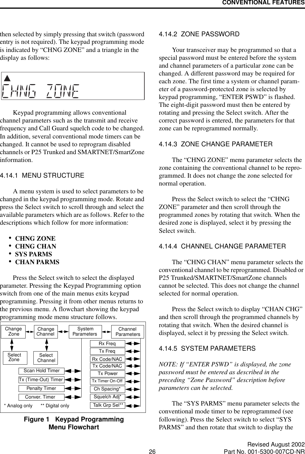CONVENTIONAL FEATURES26 Revised August 2002Part No. 001-5300-007CD-NRthen selected by simply pressing that switch (password entry is not required). The keypad programming mode is indicated by “CHNG ZONE” and a triangle in the display as follows:Keypad programming allows conventional channel parameters such as the transmit and receive frequency and Call Guard squelch code to be changed. In addition, several conventional mode timers can be changed. It cannot be used to reprogram disabled channels or P25 Trunked and SMARTNET/SmartZone information.4.14.1  MENU STRUCTUREA menu system is used to select parameters to be changed in the keypad programming mode. Rotate and press the Select switch to scroll through and select the available parameters which are as follows. Refer to the descriptions which follow for more information:•CHNG ZONE •CHNG CHAN •SYS PARMS •CHAN PARMS Press the Select switch to select the displayed parameter. Pressing the Keypad Programming option switch from one of the main menus exits keypad programming. Pressing it from other menus returns to the previous menu. A flowchart showing the keypad programming mode menu structure follows.Figure 1   Keypad Programming Menu Flowchart4.14.2  ZONE PASSWORDYour transceiver may be programmed so that a special password must be entered before the system and channel parameters of a particular zone can be changed. A different password may be required for each zone. The first time a system or channel param-eter of a password-protected zone is selected by keypad programming, “ENTER PSWD” is flashed. The eight-digit password must then be entered by rotating and pressing the Select switch. After the correct password is entered, the parameters for that zone can be reprogrammed normally.4.14.3  ZONE CHANGE PARAMETERThe “CHNG ZONE” menu parameter selects the zone containing the conventional channel to be repro-grammed. It does not change the zone selected for normal operation. Press the Select switch to select the “CHNG ZONE” parameter and then scroll through the programmed zones by rotating that switch. When the desired zone is displayed, select it by pressing the Select switch.4.14.4  CHANNEL CHANGE PARAMETERThe “CHNG CHAN” menu parameter selects the conventional channel to be reprogrammed. Disabled or P25 Trunked/SMARTNET/SmartZone channels cannot be selected. This does not change the channel selected for normal operation.Press the Select switch to display “CHAN CHG” and then scroll through the programmed channels by rotating that switch. When the desired channel is displayed, select it by pressing the Select switch. 4.14.5  SYSTEM PARAMETERSNOTE: If “ENTER PSWD” is displayed, the zone password must be entered as described in the preceding “Zone Password” description before parameters can be selected.The “SYS PARMS” menu parameter selects the conventional mode timer to be reprogrammed (see following). Press the Select switch to select “SYS PARMS” and then rotate that switch to display the Change ChangeChannelZone System Parameters ChannelParametersSelectZone SelectChannelScan Hold TimerTx (Time-Out) TimerPenalty TimerConver. TimerRx FreqTx FreqRx Code/NACTx Code/NACTx PowerTx Timer On-OffSquelch Adj*Ch Spacing*Talk Grp Sel*** Analog only      ** Digital only